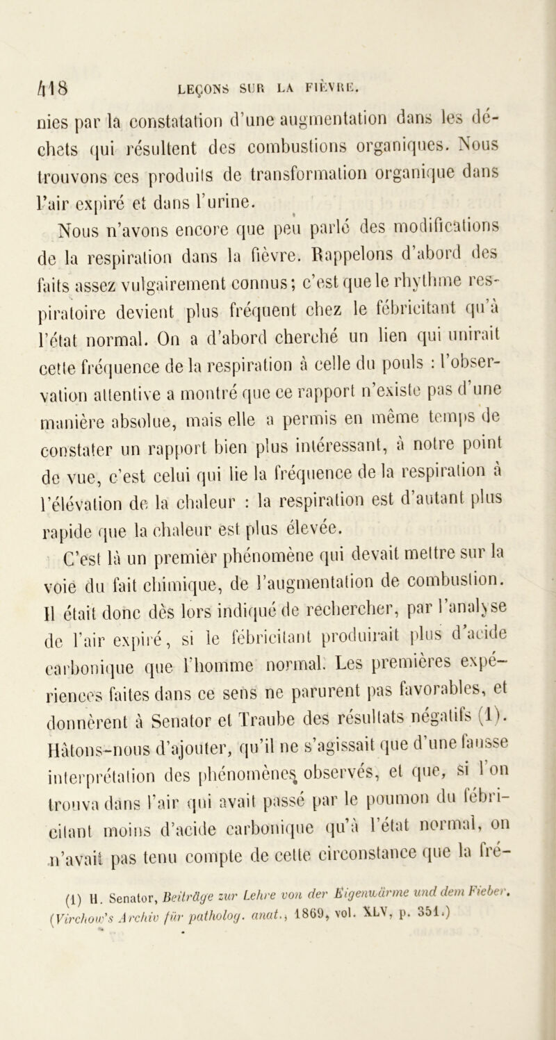 nies par la constatation d’une augmentation dans les dé- chets qui résultent des combustions organiques. Nous trouvons ces produits de transformation organique dans l’air expiré et dans l’urine. Nous n’avons encore que peu parlé des modifications de la respiration dans la fièvre. Rappelons d abord des faits assez vulgairement connus; c’est que le rhythme res- piratoire devient plus fréquent chez le fébricitant qu’à l’état normal. On a d’abord cherché un lien qui unirait cette fréquence de la respiration à celle du pouls : l’obser- vation attentive a montré que ce rapport n’existe pas d’une manière absolue, mais elle a permis en même temps de constater un rapport bien plus intéressant, à notre point de vue, c’est celui qui lie la fréquence de la respiration à l’élévation de la chaleur : la respiration est d’autant plus rapide que la chaleur est plus élevée. C’est là un premier phénomène qui devait mettre sur la voie du fait chimique, de l’augmentation de combustion. Il était donc dès lors indiqué de rechercher, par 1 analyse de l’air expiré, si le fébricitant produirait plus d’acide carbonique que 1 homme normal. Les premieies expé- riences faites dans ce sens ne parurent pas favorables, et donnèrent à Senator et Traube des résultats négatifs (IL Hâtons-nous d’ajouter, qu’il ne s’agissait que d’une fausse interprétation des phénomènes observés, et que, si 1 on trouva dans l’air qui avait passé par le poumon du fébi i- eitant moins d’acide carbonique qu a 1 état noimal, on n’avait pas tenu compte de cette circonstance que la Ire— (1) H. Senator, BeürÜye zur Lehre von der Ëigenivarme und dem hebo. [Virchow's Arc hiv fur patholoy. anat1869, vol. XL\, p. 351.)