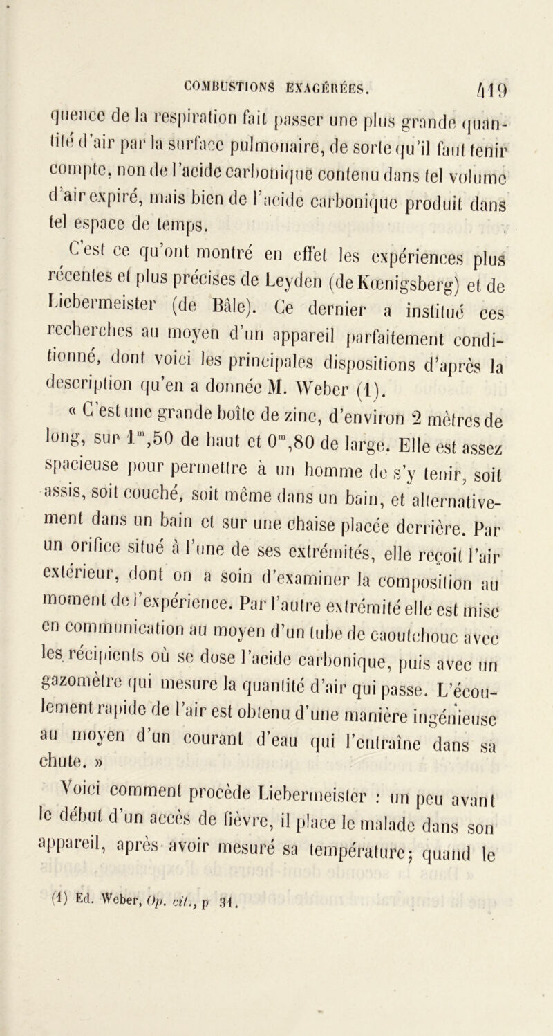 quence de la respiration fait passer une plus grande quan- tilé d air par la surface pulmonaire, de sorte qu’il faut tenir compte, non de l’acide carbonique contenu dans tel volume d air expiré, mais bien de l’acide carbonique produit dans tel espace de temps. , ^ esf ce rlu ont montré en effet les expériences plus récentes et plus précises de Leyden (de Kœnigsberg) et de Liebermeister (de Bâle). Ce dernier a institué ces recherches au moyen d’un appareil parfaitement condi- tionné, dont voici les principales dispositions d’après la description qu’en a donnée M. Weber (1). « G est une grande boîte de zinc, d’environ 2 mètres de long, sun r,50 de haut et 0“,80 de large. Elle est assez spacieuse pour permettre à un homme de s’y tenir, soit assis, soit couché, soit même dans un bain, et alternative- ment dans un bain et sur une chaise placée derrière. Par un orifice situé à l’une de ses extrémités, elle reçoit l’air extérieur, dont on a soin d’examiner la composition au moment de l’expérience. Par l’autre extrémité elle est mise en communication au moyen d’un tube de caoutchouc avec les récipients où se dose l’acide carbonique, puis avec un gazomètre qui mesure la quantité d’air qui passe. L’écou- lement rapide de l’air est obtenu d’une manière ingénieuse au moyen d’un courant d’eau qui l’entraîne dans sa chute. » Voici comment procède Liebermeister : un peu avant le début d’un accès de fièvre, il place le malade dans son appareil, après avoir mesuré sa température; quand le