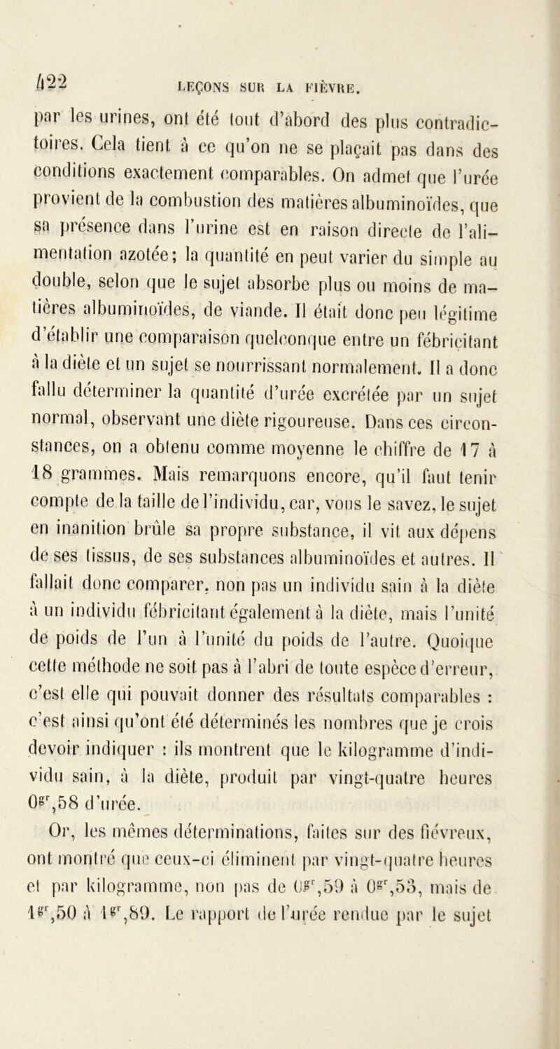par les urines, ont été tout d’abord des plus contradic- toires. Cela tient à ce qu’on ne se plaçait pas dans des conditions exactement comparables. On admet que l’urée provient de la combustion des matières albuminoïdes, que sa présence dans l’urine est en raison directe de l’ali- mentation azotée; la quantité en peut varier du simple au double, selon que le sujet absorbe plus ou moins de ma- tières albuminoïdes, de viande. Il était donc peu légitime d établir une comparaison quelconque entre un fébricitant à la diète et un sujet se nourrissant normalement. 11 a donc fallu déterminer la quantité d’urée excrétée par un sujet normal, observant une diète rigoureuse. Dans ces circon- stances, on a obtenu comme moyenne le chiffre de 17 à 18 grammes. Mais remarquons encore, qu’il faut tenir compte de la taille de l’individu, car, vous le savez, le sujet en inanition brûle sa propre substance, il vit aux dépens de ses tissus, de ses substances albuminoïdes et autres. 11 fallait donc comparer, non pas un individu sain à la diète à un individu fébricitant également à la diète, mais l’unité de poids de l’un à l’unité du poids de l’autre. Quoique cette méthode ne soit pas à l’abri de toute espèce d’erreur, c’est elle qui pouvait donner des résultats comparables : c’est ainsi qu’ont été déterminés les nombres que je crois devoir indiquer : ils montrent que le kilogramme d’indi- vidu sain, à la diète, produit par vingt-quatre heures 0gr,58 d’urée. Or, les mêmes déterminations, faites sur des fiévreux, ont montré que ceux-ci éliminent par vingt-quatre heures et par kilogramme, non pas de (JFr,59 à 0»r,5o, mais de tgr,50 à lgr,S9. Le rapport de l’urée rendue par le sujet