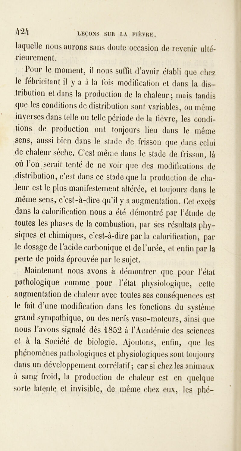 laquelle nous aurons sans doute occasion de revenir ulté- rieurement. Pour le moment, il nous suffit d’avoir établi que chez le fébricitant il y a à la fois modification et dans la dis- tribution et dans la production de la chaleur; mais tandis que les conditions de distribution sont variables, ou même inverses dans telle ou telle période de la fièvre, les condi- tions de production ont toujours lieu dans le même sens, aussi bien dans le stade de frisson que dans celui de chaleur sèche. C’est même dans le stade de frisson, là où 1 on serait tenté de ne voir que des modifications de distribution, c’est dans ce stade que la production de cha- leur est le plus manifestement altérée, et toujours dans le même sens, c’est-à-dire qu’il y a augmentation. Cet excès dans la calorification nous a été démontré par l’étude de toutes les phases de la combustion, par ses résultats phy- siques et chimiques, c’est-à-dire parla calorification, par le dosage de l’acide carbonique et de l’urée, et enfin par la perte de poids éprouvée par le sujet. Maintenant nous avons à démontrer que pour l’état pathologique comme pour l’état physiologique, cette augmentation de chaleur avec toutes ses conséquences est le fait d’une modification dans les fonctions du système grand sympathique, ou des nerfs vaso-moteurs, ainsi que nous l’avons signalé dès 1852 à l’Académie des sciences et à la Société de biologie. x4joutons, enfin, que les phénomènes pathologiques et physiologiques sont toujours dans un développement corrélatif; car si chez les animaux à sang froid, la production de chaleur est en quelque sorte latente et invisible, de même chez eux, les phé-