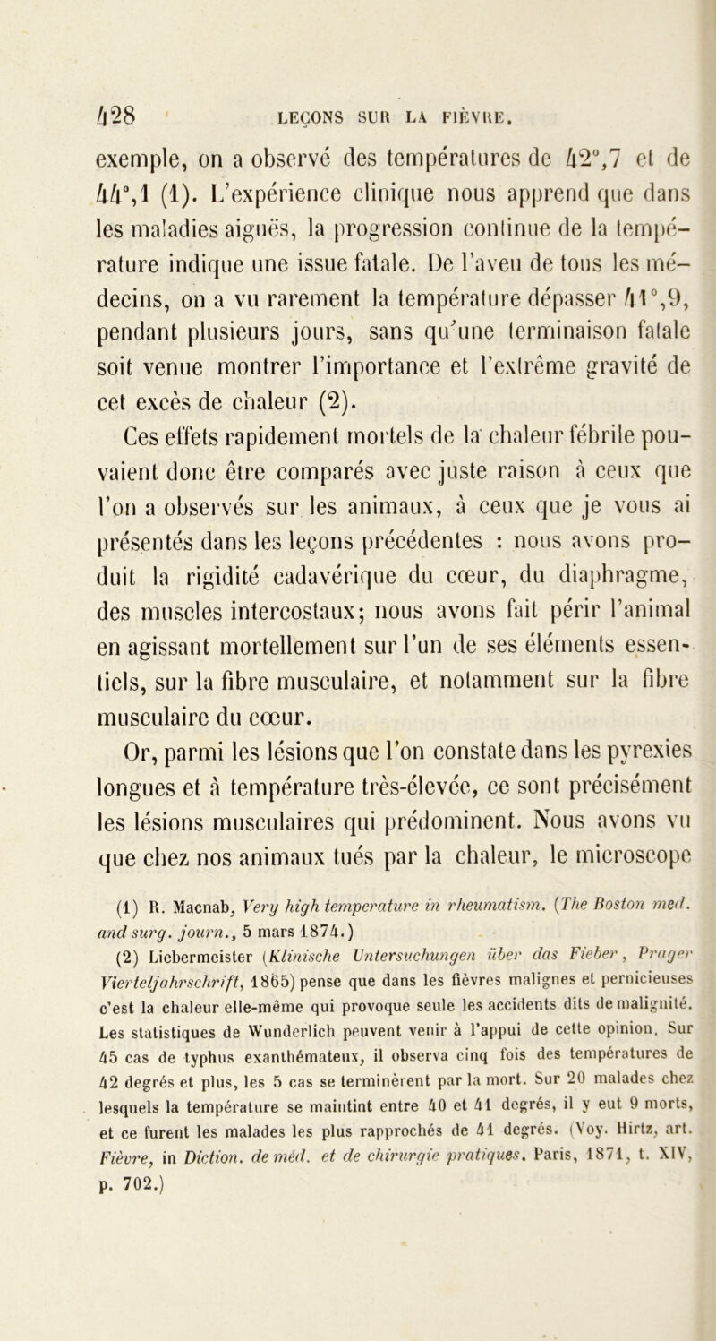 j exemple, on a observé des températures de 42°,7 et de 44°,1 (1). L’expérience clinique nous apprend que dans les maladies aiguës, la progression continue de la tempé- rature indique une issue fatale. De l’aveu de tous les mé- decins, on a vu rarement la température dépasser il0,9, pendant plusieurs jours, sans qu'une terminaison fatale soit venue montrer l’importance et l’extrême gravité de cet excès de chaleur (2). Ces effets rapidement mortels de la chaleur fébrile pou- vaient donc être comparés avec juste raison à ceux que l’on a observés sur les animaux, à ceux que je vous ai présentés dans les leçons précédentes : nous avons pro- duit la rigidité cadavérique du cœur, du diaphragme, des muscles intercostaux; nous avons fait périr l’animal en agissant mortellement sur l’un de ses éléments essen- tiels, sur la fibre musculaire, et notamment sur la fibre musculaire du cœur. Or, parmi les lésions que l’on constate dans les pyrexies longues et à température très-élevée, ce sont précisément les lésions musculaires qui prédominent. Nous avons vu que chez nos animaux tués par la chaleur, le microscope (1) R. Macnab, Very high température in rheumatism. (The Boston med. and sur g. journ., 5 mars 187 A.) (2) Liebermeister (Klinische Untersuchungen über das Fieber, Prager Vierteljahrschrift, 1865) pense que dans les fièvres malignes et pernicieuses c’est la chaleur elle-même qui provoque seule les accidents dits de malignité. Les statistiques de Wunderlich peuvent venir à l’appui de cette opinion. Sur 45 cas de typhus exanthémateux, il observa cinq lois des températures de 42 degrés et plus, les 5 cas se terminèrent par la mort. Sur 20 malades chez lesquels la température se maintint entre 40 et 41 degrés, il y eut 9 morts, et ce furent les malades les plus rapprochés de 41 degrés. (Yoy. Hirtz, art. Fièvre, in Diction, demèd. et de chirurgie pratiques. Paris, 1871, t. XIV, p. 702.)