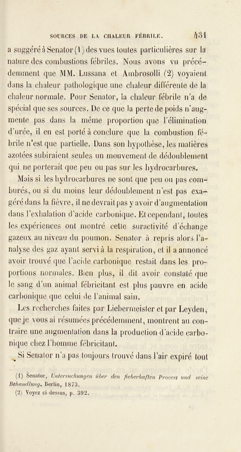 a suggéré à Senator(l) des vues toutes particuîières sur la nature des combustions fébriles. Nous avons vu précé- demment que MM. Lussana et Ambrosolli (2) voyaient dans la chaleur pathologique une chaleur différente de la chaleur normale. Pour Senator, la chaleur fébrile n’a de spécial que ses sources. De ce que la perte de poids n’aug- mente pas dans la même proportion que l’élimination d’urée, il en est porté à conclure que la combustion fé- brile n’est que partielle. Dans son hypothèse, les matières azotées subiraient seules un mouvement de dédoublement qui ne porterait que peu ou pas sur les hydrocarbures. Mais si les hydrocarbures ne sont que peu ou pas corn- burés, ou si du moins leur dédoublement n’est pas exa- géré dans la fièvre, il ne devrait pas y avoir d’augmentation dans l’exhalation d’acide carbonique. Et cependant, toutes les expériences ont montré cette suractivité d’échange gazeux au niveau du poumon. Senator à repris alors l’a- nalyse des gaz ayant servi à la respiration, et il a annoncé avoir trouvé que l’acide carbonique restait dans les pro- portions normales. Bien plus, il dit avoir constaté que le sang d’un animal fébricitant est plus pauvre en acide carbonique que celui de l’animal sain. Les recherches faites par Liebermeister et par Leyden, que je vous ai résumées précédemment, montrent au con- traire une augmentation dans la production d’acide carbo- nique chez l’homme fébricitant. % Si Senator n’a pas toujours trouvé dans l’air expiré tout (1) Senator, Untersuchungen liber den fieberliaften Process und seine Behandlung. Berlin, 1873. (2) Voyez ci-dessus, p. 392.