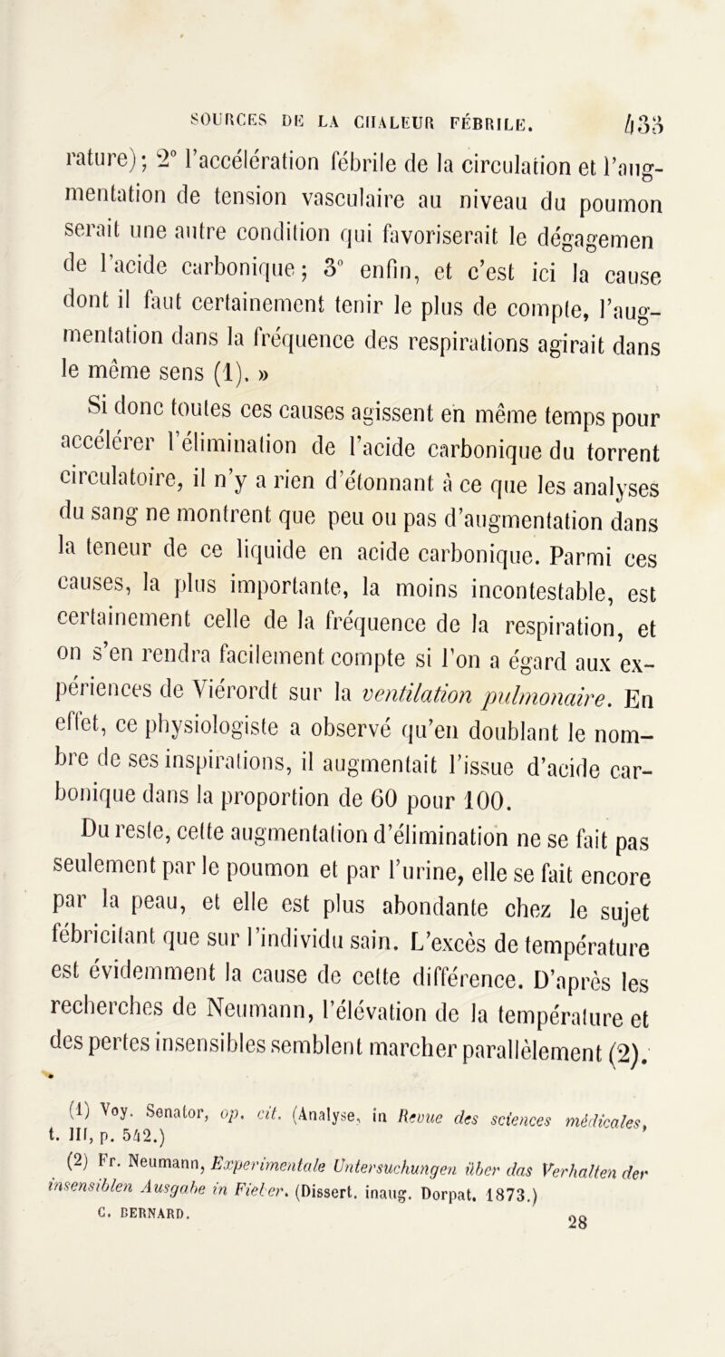 rature); '201 accélération fébrile de la circulation et l’aug- mentation de tension vasculaire au niveau du poumon serait une autre condition qui favoriserait le dégagemen de l’acide carbonique; 3“ enfin, et c’est ici la cause dont il faut certainement tenir le plus de comple, l’aug- mentation dans la fréquence des respirations agirait dans le même sens (1). » ses agissent en même temps pour accélérer 1 élimination de l’acide carbonique du torrent circulatoire, il n’y a rien d étonnant à ce que les analyses du sang ne montrent que peu ou pas d’augmentation dans la teneur de ce liquide en acide carbonique. Parmi ces causes, la plus importante, la moins incontestable, est certainement celle de la fréquence de la respiration, et on s’en rendra facilement compte si l’on a égard aux ex- périences de Yiérordt sur la ventilation pulmonaire. En e^t, ce physiologiste a observé qu’en doublant le nom- bre de ses inspirations, il augmentait l’issue d’acide car- bonique dans la proportion de 60 pour 100. Du reste, cette augmentation d’élimination ne se fait pas seulement par le poumon et par l’urine, elle se fait encore par la peau, et elle est plus abondante chez le sujet fébricitant que sur l’individu sain. L’excès de température est évidemment la cause de cette différence. D’après les recherches de Neumann, 1 élévation de la température et des pertes insensibles semblent marcher parallèlement (2). (1) Voy. Senator, op. at. (Analyse, in Revue des sciences médicales t. III, p. 542.) (2) Fr. Neumann, Experimentale Untersuchungen ûber das Verhalten der insensiblen Ausga.be in Fieber. (Dissert, inaug. Dorpat. 1873.) C. BERNARD.