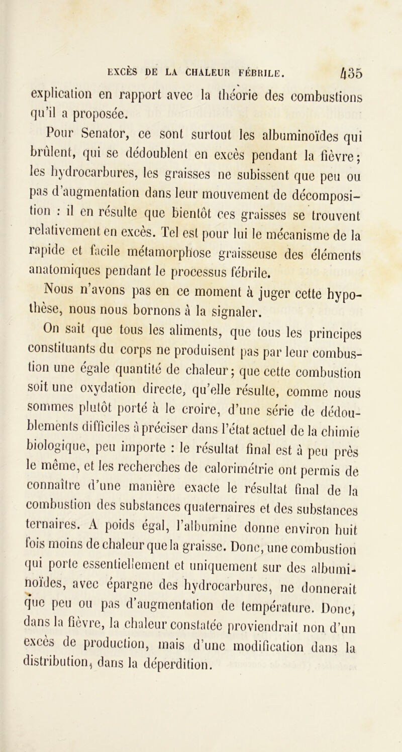 % explication en rapport avec la théorie des combustions qu’il a proposée. Pour Senator, ce sont surtout les albuminoïdes qui brûlent, qui se dédoublent en excès pendant la lièvre; les hydrocarbures, les graisses ne subissent que peu ou pas d augmentation dans leur mouvement de décomposi- tion : il en résulte que bientôt ces graisses se trouvent relativement en excès. Tel est pour lui le mécanisme de la rapide et facile métamorphosé graisseuse des éléments anatomiques pendant le processus fébrile. Nous n’avons pas en ce moment à juger cette hypo- thèse, nous nous bornons à la signaler. On sait que tous les aliments, que tous les principes constituants du corps ne produisent pas par leur combus- tion une égale quantité de chaleur; que cette combustion soit une oxydation directe, qu’elle résulte, comme nous sommes plutôt porté à le croire, d’une série de dédou- blements difficiles à préciser dans l’état actuel de la chimie biologique, peu importe : le résultat final est à peu près le même, et les recherches de calorimétrie ont permis de connaître d’une manière exacte le résultat final de la combustion des substances quaternaires et des substances teinaiies. A poids égal, 1 aloumine donne environ huit lois moins de chaleur que la graisse. Donc, une combustion qui porte essentiellement et uniquement sur des albumi- noïdes, avec épargne des hydrocarbures, ne donnerait q'ue peu ou pas d’augmentation de température. Donc, dans la ficvic, la chaleur constatée proviendrait non d’un excès de production, mais d’une modification dans la distribution, dans la déperdition.