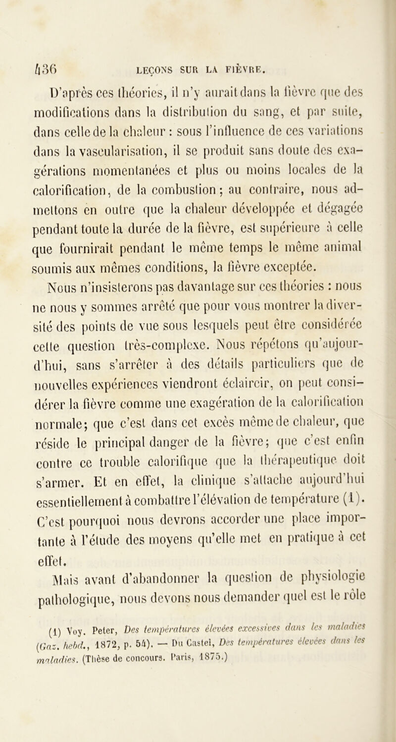 D’après ces théories, il n’y aurait dans la fièvre que des modifications dans la distribution du sang, et par suite, dans celle de la chaleur : sous l’influence de ces variations dans la vascularisation, il se produit sans doute des exa- gérations momentanées et plus ou moins locales de la calorification, de la combustion; au contraire, nous ad- mettons en outre que la chaleur développée et dégagée pendant toute la durée de la fièvre, est supérieure à celle que fournirait pendant le même temps le même animal soumis aux mêmes conditions, la fièvre exceptée. Nous n’insisterons pas davantage sur ces théories : nous ne nous y sommes arrêté que pour vous montrer la diver- sité des points de vue sous lesquels peut être considérée cette question très-complexe. Nous répétons qu’aujour- d’hui, sans s’arrêter à des détails particuliers que de nouvelles expériences viendront éclaircir, on peut consi- dérer la fièvre comme une exagération de la calorification normale; que c’est dans cet excès même de chaleur, que réside le principal danger de la fièvre; que c’est enfin contre ce trouble calorifique que la thérapeutique doit s’armer. Et en effet, la clinique s’attache aujourd’hui essentiellement à combattre l’élévation de température (1). C’est pourquoi nous devrons accorder une place impor- tante à l’élude des moyens quelle met en pratique à cet effet. Mais avant d’abandonner la question de physiologie pathologique, nous devons nous demander quel est le rôle (i) Voy. Peter, Des températures élevées excessives dans les maladies (Gaz. hebd., 1872, p. 54). — Du Castel, Des températures élevées dans les maladies. (Thèse de concours. Paris, 1875.)