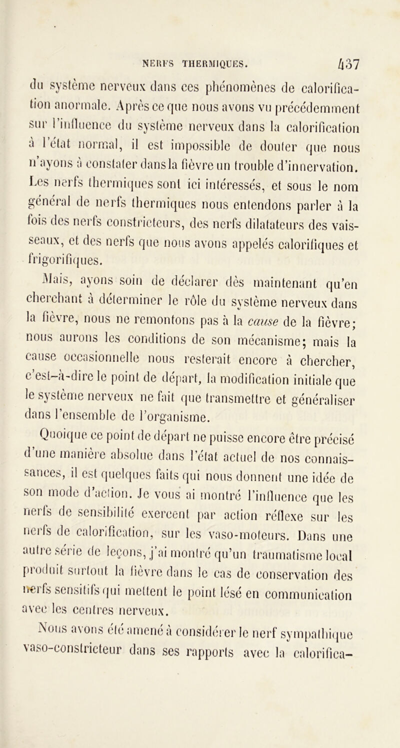 du système nerveux dans ces phénomènes de calorifica- tion anormale. Après ce que nous avons vu précédemment sur l’influence du système nerveux dans la calorification a 1 état normal, il est impossible de douter que nous n ayons a constater dans la fièvre un trouble d’innervation. Les nerfs thermiques sont ici intéressés, et sous le nom général de nerfs thermiques nous entendons parler à la fois des nerfs constricteurs, des nerfs dilatateurs des vais- seaux, et des nerfs que nous avons appelés calorifiques et frigorifiques. Mais, ayons soin de déclarer dès maintenant qu’en cherchant à déterminer le rôle du système nerveux dans la fievre, nous ne remontons pas à la cause de la fièvre* nous aurons les conditions de son mécanisme; mais la cause occasionnelle nous resterait encore à chercher, c’est-à-dire le point de départ, la modification initiale que le système nerveux ne fait que transmettre et généraliser dans 1 ensemble de l’organisme. Quoique ce point de départ ne puisse encore être précisé d une manieie absolue dans 1 état actuel de nos connais- sances, il est quelques faits qui nous donnent une idée de son mode d action. Je vous ai montré l’influence que les nerfs de sensibilité exercent par action réflexe sur les nerfs de calorification, sur les vaso-moteurs. Dans une autre série de leçons, j’ai montré qu’un traumatisme local produit surtout la fièvre dans le cas de conservation des nerfs sensitifs qui mettent le point lésé en communication avec les centres nerveux. I\ous avons été amené a considérer le nerf sympathique vaso-constricteur dans ses rapports avec la calorifica-