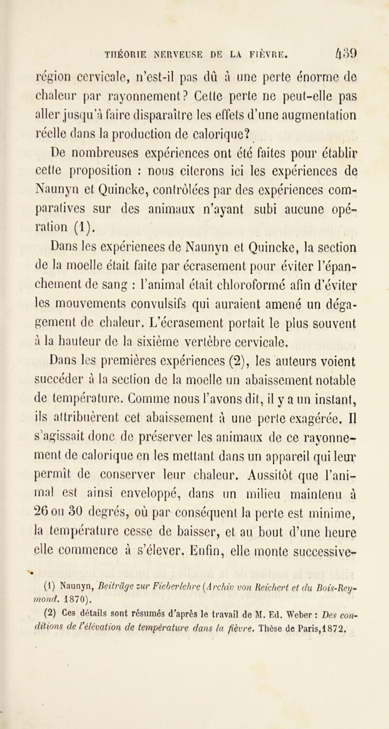 région cervicale, n’est-il pas dû a une perte énorme de chaleur par rayonnement? Celte perte ne peut-elle pas aller jusqu’à faire disparaître les effets d’une augmentation réelle dans la production de calorique? De nombreuses expériences ont été faites pour établir cette proposition : nous citerons ici les expériences de Naunyn et Quincke, contrôlées par des expériences com- paratives sur des animaux n’ayant subi aucune opé- ration (1). Dans les expériences de Naunyn et Quincke, la section de la moelle était faite par écrasement pour éviter l'épan- chement de sang : l’animal était chloroformé afin d’éviter les mouvements convulsifs qui auraient amené un déga- gement de chaleur. L’écrasement portait le plus souvent à la hauteur de la sixième vertèbre cervicale. Dans les premières expériences (2), les auteurs voient succéder à la section de la moelle un abaissement notable de température. Gomme nous l’avons dit, il y a un instant, ils attribuèrent cet abaissement à une perte exagérée. Il s agissait donc de préserver les animaux de ce rayonne- ment de calorique en les mettant dans un appareil qui leur permît de conserver leur chaleur. Aussitôt que l’ani- mal est ainsi enveloppé, dans un milieu maintenu à 26 ou 30 degrés, où par conséquent la perte est minime, la température cesse de baisser, et au bout d’une heure elle commence à s’élever. Enfin, elle monte successive- i (1) Naunyn, Beitrâge zur Fieberlehre (Archiv von Reichert et du Bois-Rey- mond. 1870). (2) Ces détails sont résumés d’après le travail de M. Ed. Weber : Des con- ditions de l'élévation de température dans la fièvre. Thèse de Paris,1872.