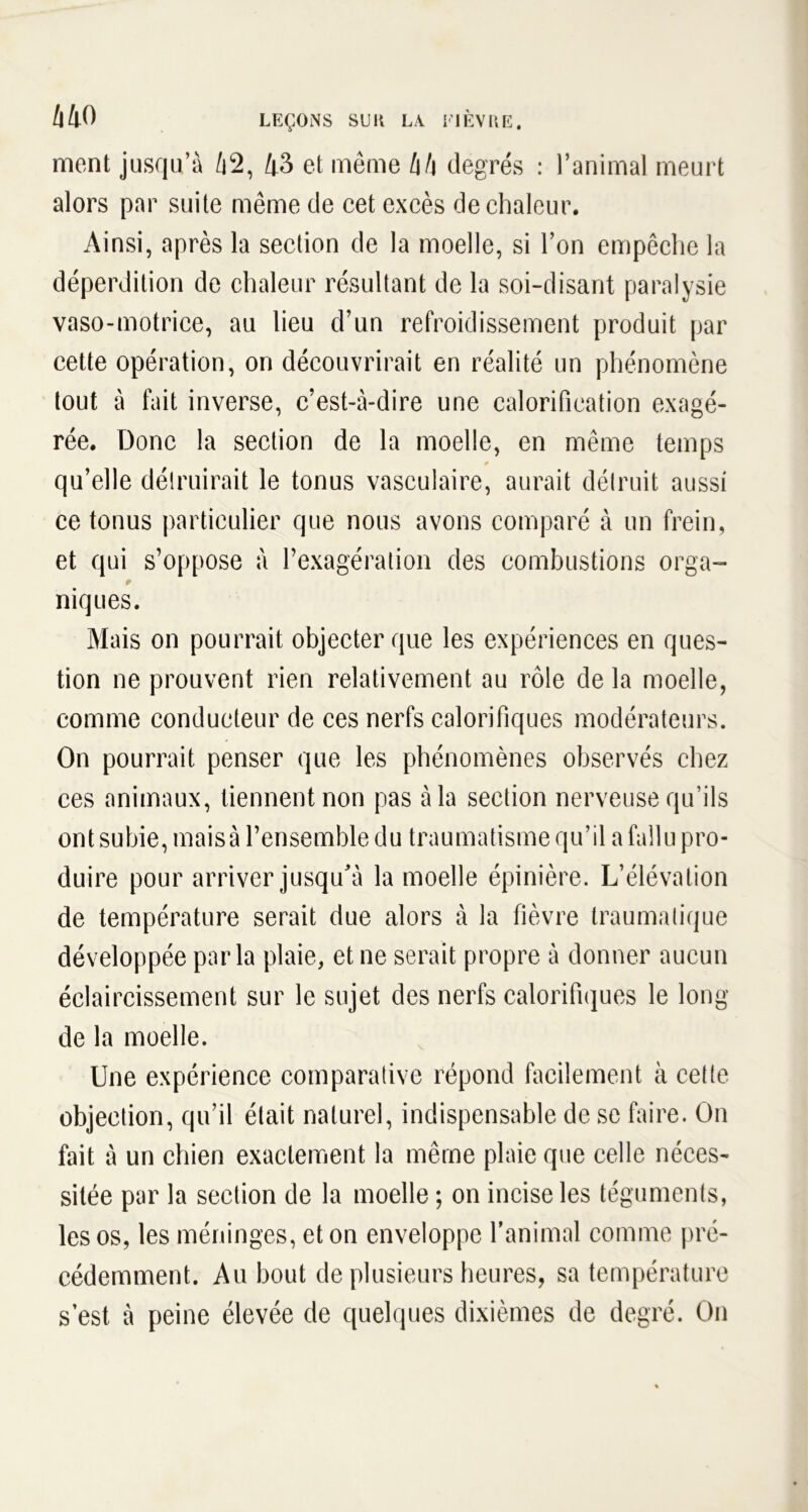 ment jusqu’à 42, 43 et même hh degrés : l’animal meurt alors par suite même de cet excès de chaleur. Ainsi, après la section de la moelle, si l’on empêche la déperdition de chaleur résultant de la soi-disant paralysie vaso-motrice, au lieu d’nn refroidissement produit par cette opération, on découvrirait en réalité un phénomène tout à fait inverse, c’est-à-dire une calorification exagé- rée. Donc la section de la moelle, en même temps qu’elle détruirait le tonus vasculaire, aurait détruit aussi ce tonus particulier que nous avons comparé à un frein, et qui s’oppose à l’exagération des combustions orga- t niques. Mais on pourrait objecter que les expériences en ques- tion ne prouvent rien relativement au rôle de la moelle, comme conducteur de ces nerfs calorifiques modérateurs. On pourrait penser que les phénomènes observés chez ces animaux, tiennent non pas à la section nerveuse qu’ils ont subie, mais à l’ensemble du traumatisme qu’il a fallu pro- duire pour arriver jusqu'à la moelle épinière. L’élévation de température serait due alors à la fièvre traumatique développée parla plaie, et ne serait propre à donner aucun éclaircissement sur le sujet des nerfs calorifiques le long de la moelle. Une expérience comparative répond facilement à cette objection, qu’il était naturel, indispensable de se faire. On fait à un chien exactement la même plaie que celle néces- sitée par la section de la moelle ; on incise les téguments, les os, les méninges, et on enveloppe l’animal comme pré- cédemment. Au bout de plusieurs heures, sa température s’est à peine élevée de quelques dixièmes de degré. On