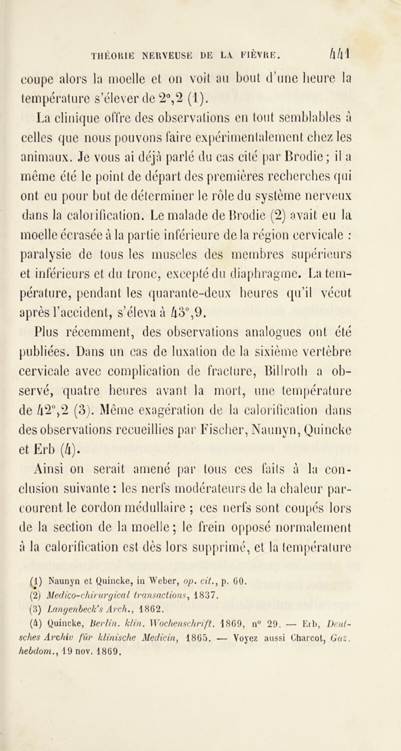coupe alors la moelle et on voit au bout d’une heure la température s’élever de 2°,2 (1). La clinique offre des observations en tout semblables à celles que nous pouvons faire expérimenlalement chez les animaux. Je vous ai déjà parlé du cas cité par Brodie; il a même été le point de départ des premières recherches qui ont eu pour but de déterminer le rôle du système nerveux dans la calorification. Le malade de Brodie (2) avait eu la moelle écrasée à la partie inférieure de la région cervicale : paralysie de tous les muscles des membres supérieurs et inférieurs et du tronc, excepté du diaphragme. La tem- pérature, pendant les quarante-deux heures qu’il vécut après l’accident, s’éleva à 45°,9. Plus récemment, des observations analogues ont été publiées. Dans un cas de luxation de la sixième vertèbre cervicale avec complication de fracture, Billroth a ob- servé, quatre heures avant la mort, une température de 42°,2 (3). Même exagération de la calorification dans des observations recueillies par Fischer, Naunyn, Quincke et Erb (4). Ainsi on serait amené par tous ces faits à la con- clusion suivante : les nerfs modérateurs de la chaleur par- courent le cordon médullaire ; ces nerfs sont coupés lors de la section de la moelle; le frein opposé normalement à la calorification est dès lors supprimé, et la température (1) Naunyn et Quincke, in Weber, op. cit., p. GO. (2) Meclico-chirurgical transactions, 1837. (3) Langenbeck’s Arch.., 1862. (4) Quincke, Berlin. Min. Wochenschrift. 1869, n° 29. — Erb, Deut- sches Archiv für Minische Medicin, 1865. — Voyez aussi Charcot, Gaz. hebdom., 19 nov. 1869.