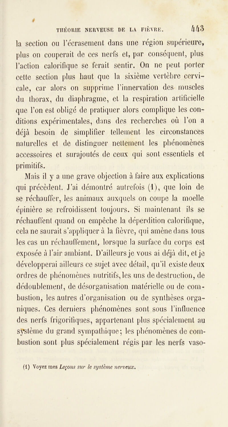 la section ou l’écrasement dans une région supérieure, plus on couperait de ces nerfs et, par conséquent, plus l’action calorifique se ferait sentir. On ne peut porter cette section plus haut que la sixième vertèbre cervi- cale, car alors on supprime l’innervation des muscles du thorax, du diaphragme, et la respiration artificielle que l’on est obligé de pratiquer alors complique les con- ditions expérimentales, dans des recherches où l’on a déjà besoin de simplifier tellement les circonstances naturelles et de distinguer nettement les phénomènes accessoires et surajoutés de ceux qui sont essentiels et primitifs. Mais il y a une grave objection à faire aux explications qui précèdent. J’ai démontré autrefois (1), que loin de se réchauffer, les animaux auxquels on coupe la moelle épinière se refroidissent toujours. Si maintenant ils se réchauffent quand on empêche la déperdition calorifique, cela ne saurait s’appliquer à la fièvre, qui amène dans tous les cas un réchauffement, lorsque la surface du corps est exposée à l’air ambiant. D’ailleurs je vous ai déjà dit, et je développerai ailleurs ce sujet avec détail, qu’il existe deux ordres de phénomènes nutritifs, les uns de destruction, de dédoublement, de désorganisation matérielle ou de com- bustion, les autres d’organisation ou de synthèses orga- niques. Ces derniers phénomènes sont sous l’influence des nerfs frigorifiques, appartenant plus spécialement au système du grand sympathique; les phénomènes de com- bustion sont plus spécialement régis par les nerfs vaso-