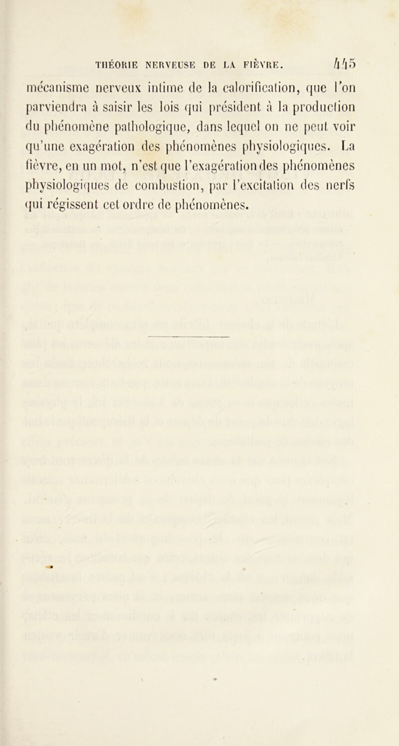 mécanisme nerveux intime de la calorification, que Ton parviendra à saisir les lois qui président à la production du phénomène pathologique, dans lequel on ne peut voir qu’une exagération des phénomènes physiologiques. La fièvre, en un mot, n’est que l’exagération des phénomènes physiologiques de combustion, par l’excitation des nerfs qui régissent cet ordre de phénomènes.