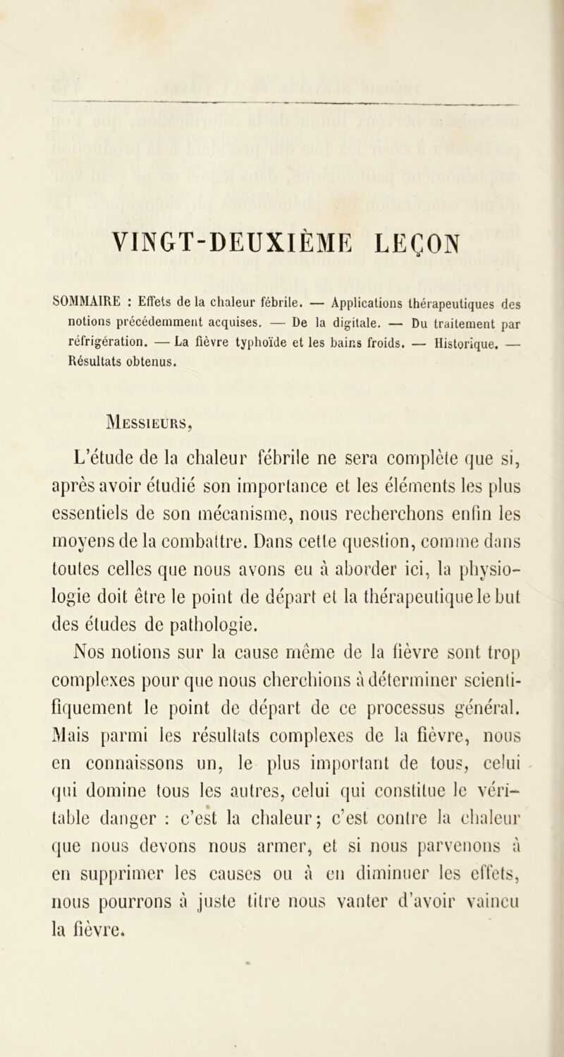 VINGT-DEUXIÈME LEÇON o SOMMAIRE : Effets de la chaleur fébrile. — Applications thérapeutiques des notions précédemment acquises. — De la digitale. — Du traitement par réfrigération. — La fièvre typhoïde et les bains froids. — Historique. — Résultats obtenus. Messieurs, L’étude de la chaleur fébrile ne sera complète que si, après avoir étudié son importance et les éléments les plus essentiels de son mécanisme, nous recherchons enfin les moyens de la combattre. Dans cette question, comme dans toutes celles que nous avons eu à aborder ici, la physio- logie doit être le point de départ et la thérapeutique le but des études de pathologie. Nos notions sur la cause même de la lièvre sont trop complexes pour que nous cherchions à déterminer scienti- fiquement le point de départ de ce processus général. Mais parmi les résultats complexes de la fièvre, nous en connaissons un, le plus important de tous, celui qui domine tous les autres, celui qui constitue le véri- table danger : c’est la chaleur; c’est contre la chaleur que nous devons nous armer, et si nous parvenons à en supprimer les causes ou à en diminuer les effets, nous pourrons à juste titre nous vanter d’avoir vaincu la fièvre*