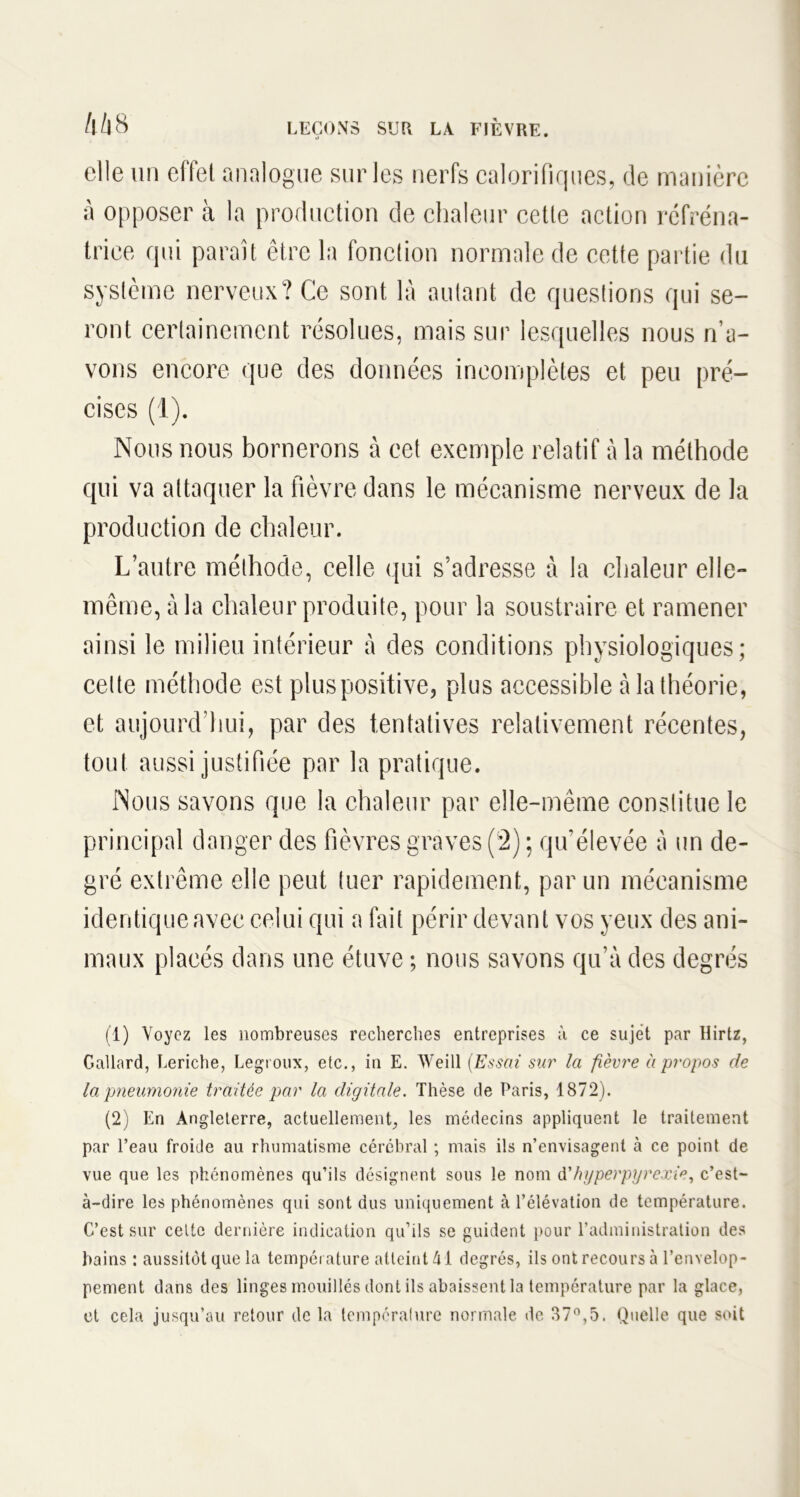 elle un effet analogue sur les nerfs calorifiques, de manière à opposer à la production de chaleur cette action réfréna- triee qui paraît être la fonction normale de cette partie du système nerveux? Ce sont là autant de questions qui se- ront certainement résolues, mais sur lesquelles nous n’a- vons encore que des données incomplètes et peu pré- cises (1). Nous nous bornerons à cet exemple relatif à la méthode qui va attaquer la fièvre dans le mécanisme nerveux de la production de chaleur. L’autre méthode, celle qui s’adresse à la chaleur elle- même, à la chaleur produite, pour la soustraire et ramener ainsi le milieu intérieur à des conditions physiologiques; celte méthode est plus positive, plus accessible à la théorie, et aujourd'hui, par des tentatives relativement récentes, tout aussi justifiée par la pratique. Nous savons que la chaleur par elle-même constitue le principal danger des fièvres graves (2) ; qu'élevée à un de- gré extrême elle peut tuer rapidement, par un mécanisme identique avec celui qui a fait périr devant vos yeux des ani- maux placés dans une étuve ; nous savons qu’à des degrés (1) Voyez les nombreuses recherches entreprises à ce sujet par Hirtz, Gallard, Leriche, Legroux, etc., in E. Weill (Essai sur la fièvre à propos de la pneumonie traitée par la digitale. Thèse de Paris, 1872). (2) En Angleterre, actuellement, les médecins appliquent le traitement par l’eau froide au rhumatisme cérébral ; mais ils n’envisagent à ce point de vue que les phénomènes qu’ils désignent sous le nom d'hyperpyrexie, c’est- à-dire les phénomènes qui sont dus uniquement à l’élévation de température. C’est sur celte dernière indication qu’ils se guident pour l’administration des bains : aussitôt que la température atteint M degrés, ils ont recours à l’envelop- pement dans des linges mouillés dont ils abaissent la température par la glace, et cela jusqu’au retour de la température normale de. 37°,5. Quelle que soit