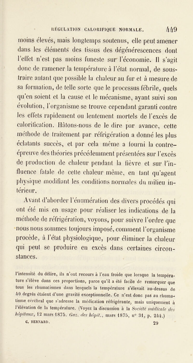 REGULATION CALORIFIQUE NORMALE. 44 9 moins élevés, mais longtemps soutenus, elle peut amener dans les éléments des tissus des dégénérescences dont l’effet n’est pas moins funeste sur l’économie. 11 s’agit donc de ramener la température à l’état normal, de sous- traire autant que possible la chaleur au fur et à mesure de sa formation, de telle sorte que le processus fébrile, quels qu’en soient et la cause et le mécanisme, ayant suivi son évolution, l’organisme se trouve cependant garanti contre les etfets rapidement ou lentement mortels de l’excès de calorification. Hâtons-nous de le dire par avance, cette méthode de traitement par réfrigération a donné les plus éclatants succès, et par cela même a fourni la contre- épreuve des théories précédemment présentées sur l’excès de production de chaleur pendant la fièvre et sur l'in- fluence fatale de cette chaleur même, en tant qu’agent physique modifiant les conditions normales du milieu in- térieur. Avant d’aborder l’énumération des divers procédés qui ont été mis en usage pour réaliser les indications de la méthode de réfrigération, voyons, pour suivre l’ordre que nous nous sommes toujours imposé, comment l’organisme procède, à l’état physiologique, pour éliminer la chaleur qui peut se produire en excès dans certaines circon- stances. l’intensité du délire, ils n’ont recours à l’eau froide que lorsque la tempéra- ture s’élève dans ces proportions, parce qu’il a été facile de remarquer que tous les rhumatismes dans lesquels la température s’élevait au-dessus de AO degrés étaient d’une gravité exceptionnelle. Ce n’est donc pas au rhuma- tisme cérébral que s adresse la médication réfrigérante, mais uniquement à l’élévation de la température. (Voyez la discussion à la Société médicale des hôpitaux, 12 mars 1875. Gaz. des hôpitmars 1875, n° 31, p. 244.) C. BERNARD. on