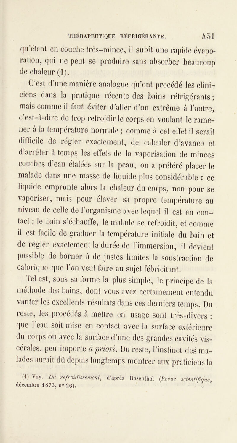 qu’étant en couche très-mince, il subit une rapide évapo- ration, qui ne peut se produire sans absorber beaucoup de chaleur (1). C’est d’une manière analogue qu’ont procédé les clini- ciens dans la pratique récente des bains réfrigérants; mais comme il faut éviter d’aller d’un extrême à l’autre, c’est-à-dire de trop refroidir le corps en voulant le rame- ner à la température normale ; comme à cet effet il serait difficile de régler exactement, de calculer d’avance et d arrêter à temps les effets de la vaporisation de minces couches d’eau étalées sur la peau, on a préféré placer le malade dans une masse de liquide plus considérable : ce liquide emprunte alors la chaleur du corps, non pour se vaporiser, mais pour élever sa propre température au niveau de celle de l’organisme avec lequel il est en con- tact ; le bain s’échauffe, le malade se refroidit, et comme il est facile de graduer la température initiale du bain et de régler exactement la durée de l’immersion, il devient possible de borner à de justes limites la soustraction de calorique que l’on veut faire au sujet fébricitant. Tel est, sous sa forme la plus simple, le principe de la méthode des bains, dont vous avez certainement entendu vanter les excellents résultats dans ces derniers temps. Du reste, les procédés à mettre en usage sont très-divers : que l’eau soit mise en contact avec la surface extérieure du corps ou avec la surface d’une des grandes cavités vis- cérales, peu importe à priori. Du reste, l’instinct des ma- lades aurait dû depuis longtemps montrer aux praticiens la (1) Voy. Du refroidissement, d’après Rosenthal (Revue scientifique, décembre 1873, n° 26).