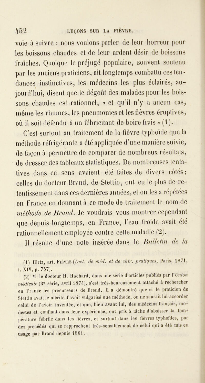voie à suivre : nous voulons parler de leur horreur pour les boissons chaudes et de leur ardent désir de boissons fraîches. Quoique le préjugé populaire, souvent soutenu par les anciens praticiens, ait longtemps combattu ces ten- dances instinctives, les médecins les plus éclairés, au- jourd’hui, disent que le dégoût des malades pour les bois- sons chaudes est rationnel, « et qu’il n’y a aucun cas, même les rhumes, les pneumonies et les fièvres éruptives, où il soit défendu à un fébricitant de boire frais » (1). C’est surtout au traitement de la fièvre typhoïde que la méthode réfrigérante a été appliquée d’une manière suivie, de façon à permettre de comparer de nombreux résultats, de dresser des tableaux statistiques. De nombreuses tenta- tives dans ce sens avaient été finies de divers côtés ; celles du docteur Grand, de Stettin, ont eu le plus de re- tentissement dans ces dernières années, et on les a répétées en France en donnant à ce mode de traitement le nom de méthode de Brand. Je voudrais vous montrer cependant que depuis longtemps, en France, l’eau froide avait été rationnellement employée contre cette maladie (2). Il résulte d’une note insérée dans le Bulletin de la (1) Hirtz, art. Fièvre (Dict. de mèd. et de chir. pratiques, Paris, 1871, t.XlV, p. 757). (2) M. le docteur H. Huchard, dans une série d’articles publiés par Y Union médicale (3e série, avril 187lx), s’est très-heureusement attaché à rechercher en France les précurseurs de Brand. 11 a démontré que si le praticien de Stettin avait le mérite d’avoir vulgarisé une méthode, on ne saurait lui accorder celui de l’avoir inventée, et que, bien avant lui, des médecins français, mo- destes et confiant dans leur expérience, ont pris à tâche d’abaisser la tem- pérature fébrile dans les fièvres, et surtout dans les fièvres typhoïdes, par des procédés qui se rapprochent très-sensiblement de celui qui a été mis eu usage par Brand depuis 1801.