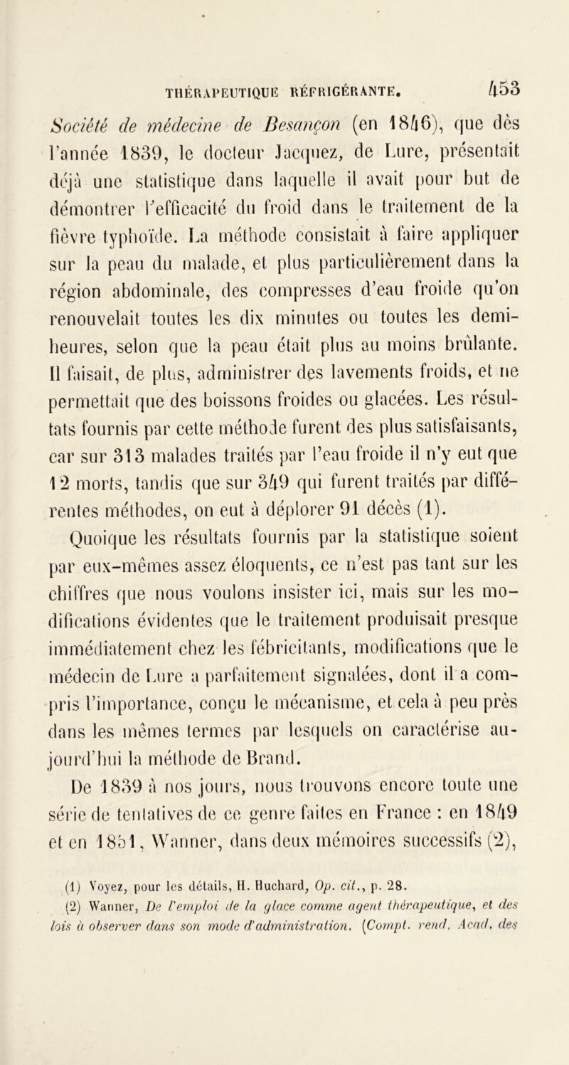 Société de médecine de Besançon (en 18/|6), que dès l’année 1839, le docteur Jacquez, de Lure, présentait déjà une statistique dans laquelle il avait pour but de démontrer l'efficacité du froid dans le traitement de la fièvre typhoïde. La méthode consistait à faire appliquer sur la peau du malade, et plus particulièrement dans la région abdominale, des compresses d’eau froide qu’on renouvelait toutes les dix minutes ou toutes les demi- heures, selon que la peau était plus au moins brûlante. 11 faisait, de plus, administrer des lavements froids, et ne permettait que des boissons froides ou glacées. Les résul- tats fournis par cette méthode furent des plus satisfaisants, car sur 313 malades traités par l’eau froide il n’y eut que 12 morts, tandis que sur 349 qui furent traités par diffé- rentes méthodes, on eut à déplorer 91 décès (1). Quoique les résultats fournis par la statistique soient par eux-mêmes assez éloquents, ce n’est pas tant sur les chiffres que nous voulons insister ici, mais sur les mo- difications évidentes que le traitement produisait presque immédiatement chez les fébricitants, modifications que le médecin de Lure a parfaitement signalées, dont il a com- pris l’importance, conçu le mécanisme, et cela à peu près dans les mêmes termes par lesquels on caractérise au- jourd’hui la méthode de Brand. De 1839 à nos jours, nous trouvons encore toute une série de tentatives de ce genre faites en France : en 1849 et en 1851, Wanner, dans deux mémoires successifs (2), (1) Voyez, pour les détails, H. Huchard, Op. cit., p. 28. (2) Wanner, De l'emploi de la glace comme agent thérapeutique, et des lois à observer dans son mode d'administration. [Cornpt. rend. Acad, des