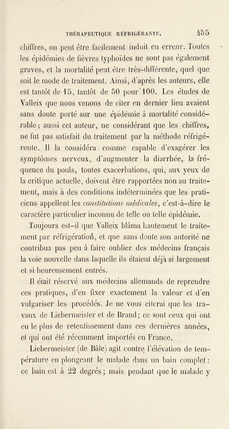 chiffres, on peut être facilement induit en erreur. Toutes les épidémies de fièvres typhoïdes ne sont pas également graves, et la mortalité peut être très-différente, quel que soit le mode de traitement. Ainsi, d’après les auteurs, elle est tantôt de 15, tantôt de 50 pour100. Les études de Yalleix que nous venons de citer en dernier lieu avaient sans doute porté sur une épidémie à mortalité considé- rable ; aussi cet auteur, ne considérant que les chiffres, ne fut pas satisfait du traitement par la méthode réfrigé- rente. Il la considéra comme capable d’exagérer les symptômes nerveux, d’augmenter la diarrhée, la fré- quence du pouls, toutes exacerbations, qui, aux yeux de la critique actuelle, doivent être rapportées non au traite- ment, mais à des conditions indéterminées que les prati- ciens appellent les constitutions médicales, c’est-à-dire le caractère particulier inconnu de telle ou telle épidémie. Toujours est-il que Yalleix blâma hautement le traite- ment par réfrigération, et que sans doute son autorité ne contribua pas peu à faire oublier des médecins français la voie nouvelle dans laquelle ils étaient déjà si largement et si heureusement entrés. Il était réservé aux médecins allemands de reprendre ces pratiques, d’en fixer exactement la valeur et d’en vulgariser les procédés. Je ne vous citerai que les tra- vaux de Liebermeister et de Brand; ce sont ceux qui ont eu le plus de retentissement dans ces dernières années, et qui ont été récemment importés en France. Liebermeister (de Bâle) agit contre l’élévation de tem- pérature en plongeant le malade dans un bain complet: ce bain est à 22 degrés ; mais pendant que le malade y