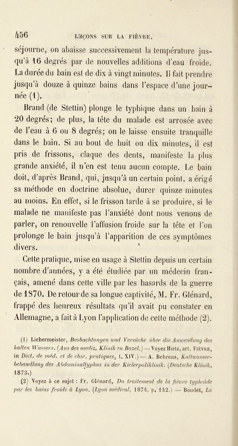 séjourne, on abaisse successivement la température jus- qu’à 16 degrés par de nouvelles additions d’eau froide. La durée du bain est de dix à vingt minutes. Il fait prendre jusqu’à douze à quinze bains dans l’espace d une jour- née (1). Brand (de Stettin) plonge le typhique dans un bain à w20 degrés; de plus, la tête du malade est arrosée avec de l’eau à 6 ou 8 degrés; on le laisse ensuite tranquille dans le bain. Si au bout de huit ou dix minutes, il est pris de frissons, claque des dents, manifeste la plus grande anxiété, il n’en est tenu aucun compte. Le bain doit, d’après Brand, qui, jusqu’à un certain point, a érigé sa méthode en doctrine absolue, durer quinze minutes au moins. En effet, si le frisson tarde à se produire, si le malade ne manifeste pas l’anxiété dont nous venons de parler, on renouvelle l’affusion froide sur la tête et l’on prolonge le bain jusqu’à l’apparition de ces symptômes divers. Cette pratique, mise en usage à Stettin depuis un certain nombre d'années, y a été étudiée par un médecin fran- çais, amené dans celte ville par les hasards de la guerre de 1370. De retour de sa longue captivité, M. Fr. Glénard, frappé des heureux résultats qu’il avait pu constater en Allemagne, a fait à Lyon l’application de celte méthode (2). (1) Liebermeister, Beobachtunyen und Versüche über die Anwendung des kalten Wassers. (Aus des mediz. Klinik zu Bazel.) — Voyez Hirtz, art. Fièvre, in Dict. de méd. et de chir. pratiques, t. XIV.) — À. Behrens, Kaltwasser- behandluny des Abdominaltyphus in der Kielerpoliklinik. (Deutsche Klinik, 1873.) (2) Voyez à ce sujet : Fr. Glénard, Du traitement de la fièvre typhoïde par les bains froids à Lyon. (Lyon médical, 1874, p, 142.) — Boudet, La