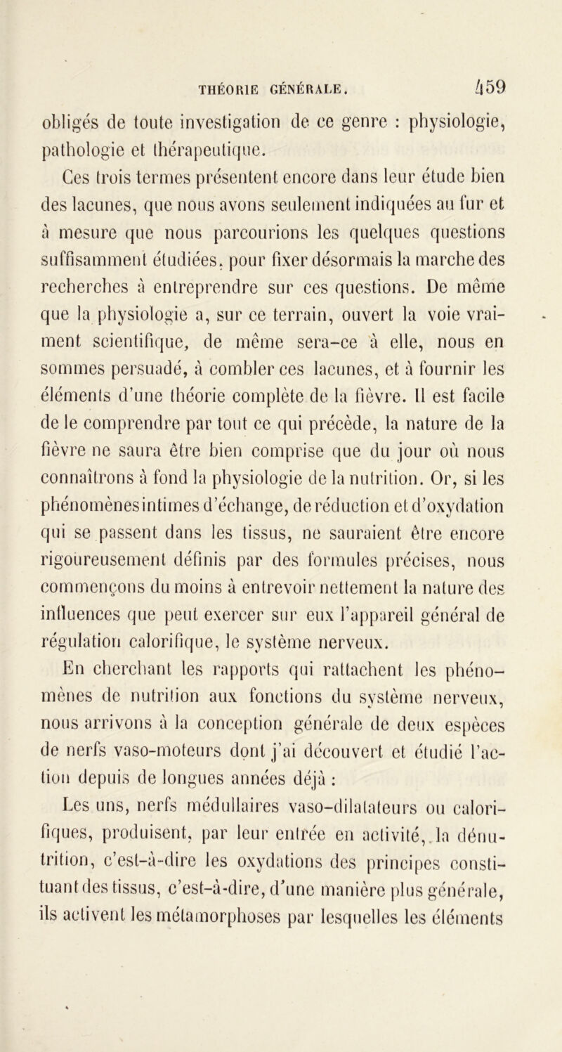 obligés de toute investigation de ce genre : physiologie, pathologie et thérapeutique. Ces trois termes présentent encore dans leur étude bien des lacunes, que nous avons seulement indiquées au fur et à mesure que nous parcourions les quelques questions suffisamment étudiées, pour fixer désormais la marche des recherches a entreprendre sur ces questions. De même que la physiologie a, sur ce terrain, ouvert la voie vrai- ment scientifique, de même sera-ce à elle, nous en sommes persuadé, à combler ces lacunes, et à fournir les éléments d’une théorie complète de la fièvre. Il est facile de le comprendre par tout ce qui précède, la nature de la fièvre ne saura être bien comprise que du jour où nous connaîtrons à fond la physiologie de la nutrition. Or, si les phénomènesintimes d’échange, de réduction et d’oxydation qui se passent dans les tissus, ne sauraient être encore rigoureusement définis par des formules précises, nous commençons du moins à entrevoir nettement la nature des intluences que peut exercer sur eux l’appareil général de régulation calorifique, le système nerveux. En cherchant les rapports qui rattachent les phéno- mènes de nutrition aux fonctions du système nerveux, t 7 nous arrivons à la conception générale de deux espèces de nerfs vaso-moteurs dont j’ai découvert et étudié l’ac- tion depuis de longues années déjà : Les uns, nerfs médullaires vaso-dilatateurs ou calori- fiques, produisent, par leur entrée en activité, la dénu- trition, c’est-à-dire les oxydations des principes consti- tuant des tissus, c’est-à-dire, d'une manière plus générale, ils activent les métamorphoses par lesquelles les éléments