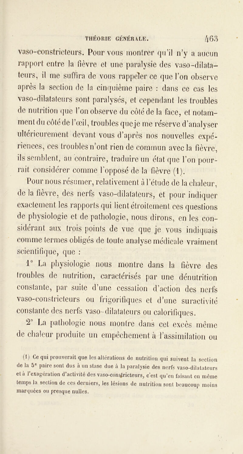 vaso-constricteurs. Pour vous montrer qu’il n’y a aucun rapport entre la lièvre et une paralysie des vaso-dilata- teurs, il me suffira de vous rappeler ce que l’on observe après la section de la cinquième paire : dans ce cas les vaso-dilatateurs sont paralysés, et cependant les troubles de nutrition que l’on observe du côté de la face, et notam- ment du côté de l’œil, troubles que je me réserve d’analyser ultérieurement devant vous d’après nos nouvelles expé- riences, ces troubles n’ont rien de commun avec la fièvre, ils semblent, au contraire, traduire un état que l’on pour- rait considérer comme l'opposé de la fièvre (1). Pour nous résumer, relativement à l’étude de la chaleur, de la fièvre, des nerfs vaso-dilatateurs, et pour indiquer exactement les rapports qui lient étroitement ces questions de physiologie et de pathologie, nous dirons, en les con- sidérant aux trois points de vue que je vous indiquais comme termes obligés de toute analyse médicale vraiment scientifique, que : 1° La physiologie nous montre dans la fièvre des troubles de nutrition, caractérisés par une dénutrition constante, par suite d une cessation d’action des nerfs vaso-constricteurs ou frigorifiques et d’une suractivité constante des nerfs vaso-dilatateurs ou calorifiques. T La pathologie nous montre dans cet excès même de chaleur produite un empêchement à l’assimilation ou (1) Ce qui prouverait que les altérations de nutrition qui suivent la section de la 5 paire sont dus à un stase due a la paralysie des nerfs vaso-dilatateurs et à 1 exagéiation d activité des vaso-constricteurs, c est qu’en faisant en même temps la section de ces derniers, les lésions de nutrition sont beaucoup moins marquées ou presque nulles.