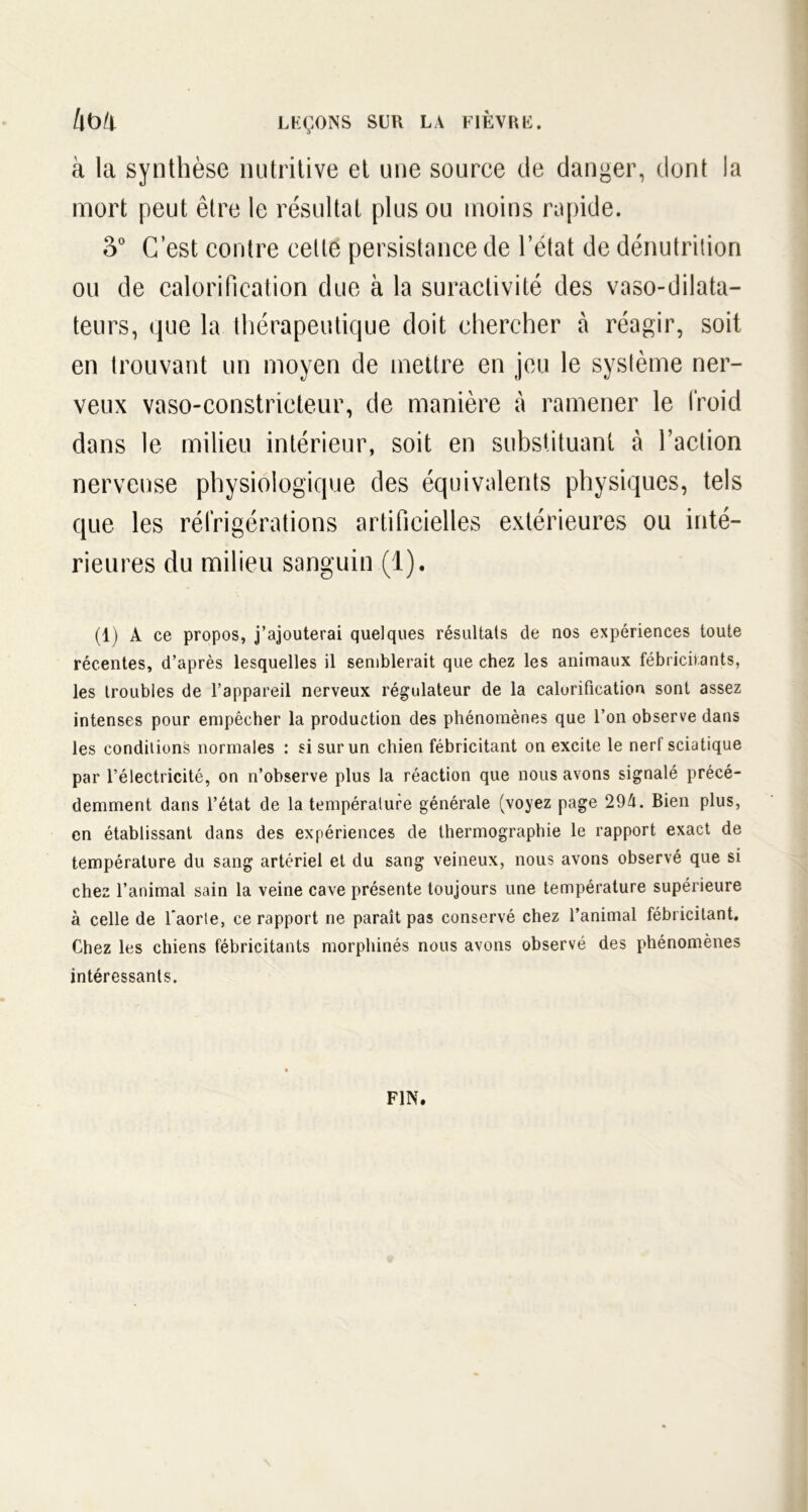 à la synthèse nutritive et une source de danger, dont la mort peut être le résultat plus ou moins rapide. 3° C’est contre celte persistance de l’état de dénutrition ou de calorification due à la suractivité des vaso-dilata- teurs, que la thérapeutique doit chercher à réagir, soit en trouvant un moyen de mettre en jeu le système ner- veux vaso-constricteur, de manière à ramener le froid dans le milieu intérieur, soit en substituant à l’action nerveuse physiologique des équivalents physiques, tels que les réfrigérations artificielles extérieures ou inté- rieures du milieu sanguin (1). (1) À ce propos, j’ajouterai quelques résultats de nos expériences toute récentes, d’après lesquelles il semblerait que chez les animaux fébricitants, les troubles de l’appareil nerveux régulateur de la calorification sont assez intenses pour empêcher la production des phénomènes que l’on observe dans les conditions normales : si sur un chien fébricitant on excite le nerf sciatique par l’électricité, on n’observe plus la réaction que nous avons signalé précé- demment dans l’état de la température générale (voyez page 294. Bien plus, en établissant dans des expériences de thermographie le rapport exact de température du sang artériel et du sang veineux, nous avons observé que si chez l’animal sain la veine cave présente toujours une température supérieure à celle de Taorte, ce rapport ne paraît pas conservé chez l’animal fébricitant. Chez les chiens fébricitants morphinés nous avons observé des phénomènes intéressants. FIN.