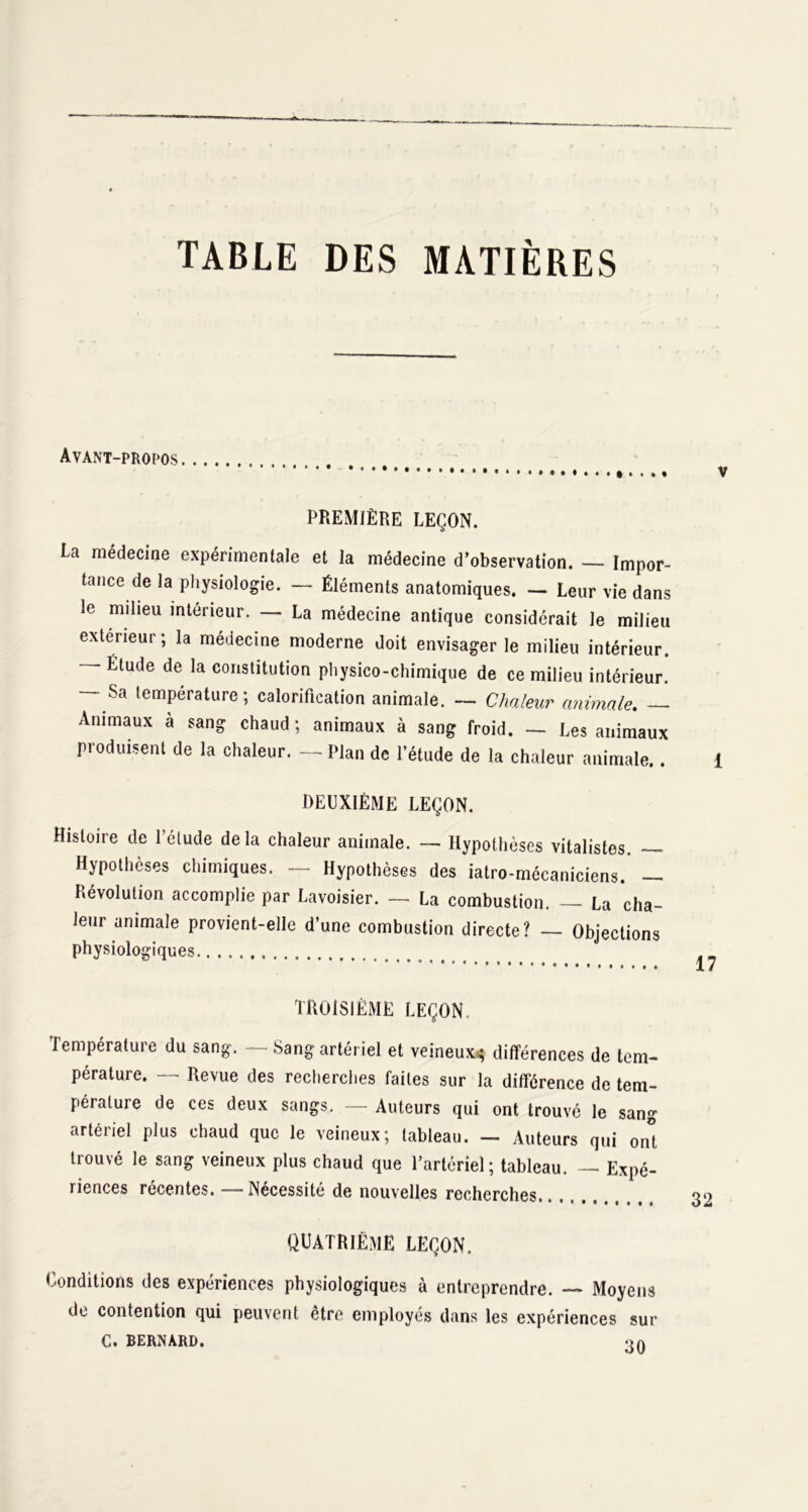 TABLE DES MATIÈRES Avant-propos PREMIÈRE LEÇON. La médecine expérimentale et la médecine d’observation. — Impor- tance de la physiologie. — Éléments anatomiques. — Leur vie dans le milieu intérieur. — La médecine antique considérait le milieu extérieur; la médecine moderne doit envisager le milieu intérieur. — Étude de la constitution physico-chimique de ce milieu intérieur. — Sa température; calorification animale. — Chaleur animale. — Animaux à sang chaud ; animaux à sang froid. — Les animaux produisent de la chaleur. — Plan de l’étude de la chaleur animale.. DEUXIÈME LEÇON. Histoire de l’élude delà chaleur animale. — Hypothèses vitalistes. — Hypothèses chimiques. — Hypothèses des iatro-mécaniciens. — Révolution accomplie par Lavoisier. — La combustion. — La cha- leur animale provient-elle d’une combustion directe? — Objections physiologiques TROISIÈME LEÇON, Température du sang. — Sang artériel et veineux^ différences de tem- pérature. — Revue des recherches faites sur la différence de tem- pérature de ces deux sangs. — Auteurs qui ont trouvé le sang artériel plus chaud que le veineux; tableau. — Auteurs qui ont trouvé le sang veineux plus chaud que l’artcriel; tableau. —- Expé- riences récentes. — Nécessité de nouvelles recherches QUATRIÈME LEÇON. Conditions des expériences physiologiques à entreprendre. — Moyens de contention qui peuvent être employés dans les expériences sur C. BERNARD. oa