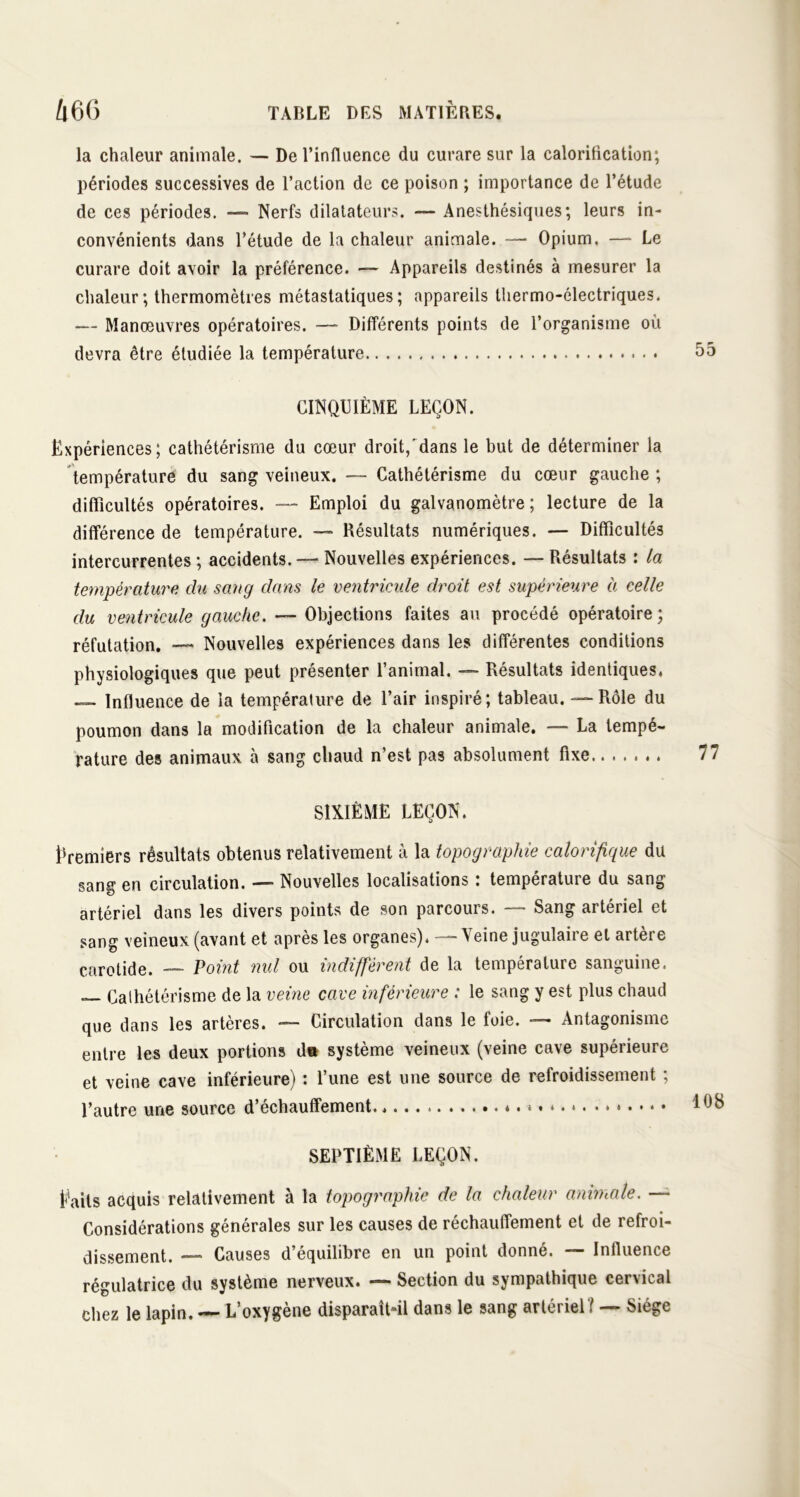 la chaleur animale. — De l’influence du curare sur la calorification; périodes successives de l’action de ce poison ; importance de l’étude de ces périodes. — Nerfs dilatateurs. — Anesthésiques; leurs in- convénients dans l’étude de la chaleur animale. — Opium. — Le curare doit avoir la préférence. — Appareils destinés à mesurer la chaleur; thermomètres métastatiques; appareils thermo-électriques. — Manœuvres opératoires. — Différents points de l’organisme où devra être étudiée la température CINQUIÈME LEÇON. Expériences; cathétérisme du cœur droit,'dans le but de déterminer la température du sang veineux. — Cathétérisme du cœur gauche ; difficultés opératoires. — Emploi du galvanomètre; lecture de la différence de température. — Résultats numériques. — Difficultés intercurrentes ; accidents. —• Nouvelles expériences. — Résultats : la température du sang dans le ventricule droit est supérieure à celle du ventricule gauche. — Objections faites au procédé opératoire ; réfutation. — Nouvelles expériences dans les différentes conditions physiologiques que peut présenter l’animal. — Résultats identiques. — Influence de la température de l’air inspiré; tableau. — Rôle du poumon dans la modification de la chaleur animale. — La tempé- rature des animaux à sang chaud n’est pas absolument fixe SIXIÈME LEÇON. Premiers résultats obtenus relativement à la topographie calorifique du sang en circulation. — Nouvelles localisations : température du sang artériel dans les divers points de son parcours. — Sang artériel et sang veineux (avant et après les organes). — Veine jugulaire et artère carotide. — Point nul ou indiffèrent de la température sanguine. — Cathétérisme de la veine cave inférieure : le sang y est plus chaud que dans les artères. — Circulation dans le foie. — Antagonisme entre les deux portions du système veineux (veine cave supérieure et veine cave inférieure) : l’une est une source de refroidissement ; l’autre une source d’échaufifement. * • * • * * • SEPTIÈME LEÇON. Eails acquis relativement à la topographie de la chaleur animale. — Considérations générales sur les causes de réchauffement et de refroi- dissement. — Causes d’équilibre en un point donné. Influence régulatrice du système nerveux. — Section du sympathique cervical chez le lapin. — L’oxygène disparaît-il dans le sang artériel? — Siège