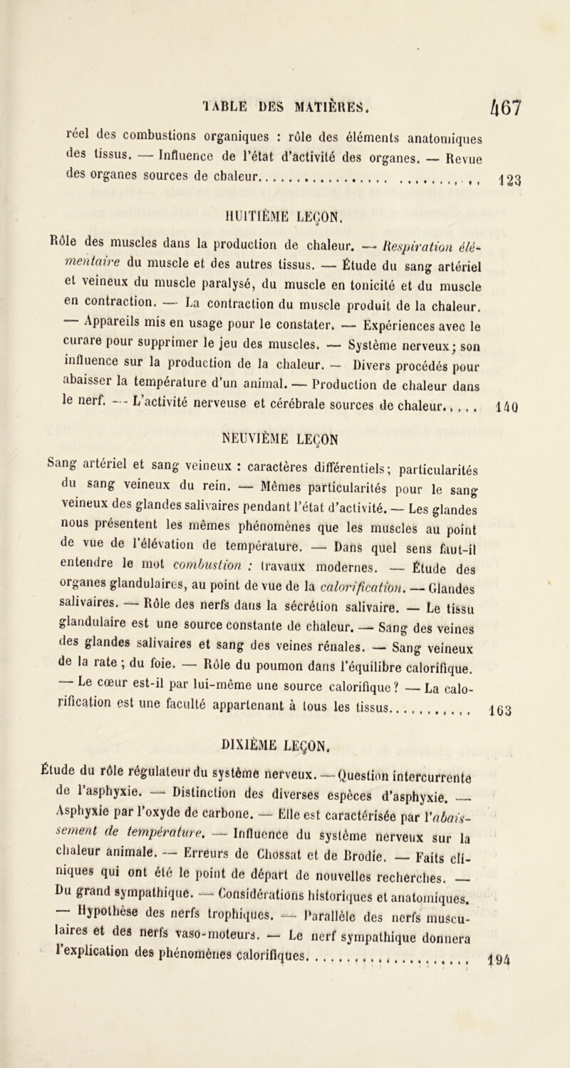 réel des combustions organiques : rôle des éléments anatomiques des tissus. — Influence de l’état d’activité des organes. — Revue des organes sources de chaleur f f ^ HUITIÈME LEÇON. Rôle des muscles dans la production de chaleur. — Respiration élé- mentaire du muscle et des autres tissus. — Étude du sang artériel et veineux du muscle paralysé, du muscle en tonicité et du muscle en contraction. La contraction du muscle produit de la chaleur. — Appareils mis en usage pour le constater. — Expériences avec le curare pour supprimer le jeu des muscles. — Système nerveux; son influence sur la production de la chaleur. — Divers procédés pour abaisser la température d’un animal. — Production de chaleur dans le nerf. L activité nerveuse et cérébrale sources de chaleur 14Q NEUVIÈME LEÇON Sang artériel et sang veineux : caractères différentiels; particularités du sang veineux du rein. — Mêmes particularités pour le sang veineux des glandes salivaires pendant l’état d’activité. — Les glandes nous présentent les mêmes phénomènes que les muscles au point de vue de l’élévation de température. — Dans quel sens faut-il entendre le mot combustion : travaux modernes. — Étude des organes glandulaires, au point de vue de la calorification. — Glandes salivaires. Rôle des nerfs dans la sécrétion salivaire. — Le tissu glandulaire est une source constante de chaleur. — Sang des veines des glandes salivaires et sang des veines rénales. — Sang veineux de la rate ; du foie. — Rôle du poumon dans l’équilibre calorifique. — Le cœur est-il par lui-même une source calorifique? — La calo- rification est une faculté appartenant à tous les tissus 163 DIXIÈME LEÇON. Étude du rôle régulateur du système nerveux.—Question intercurrente de l’asphyxie. — Distinction des diverses espèces d’asphyxie. Asphyxie par l’oxyde de carbone. — Elle est caractérisée par l'abais- sement de température. — Influence du système nerveux sur la chaleur animale. — Erreurs de Chossat et de Brodie. Faits cli- niques qui ont été le point de départ de nouvelles recherches. — Du grand sympathique. — Considérations historiques et anatomiques. — Hypothèse des nerfs trophiques. — Parallèle des nerfs muscu- laires et des nerfs vaso-moteurs. - Le nerf sympathique donnera 1 explication des phénomènes calorifiques 194