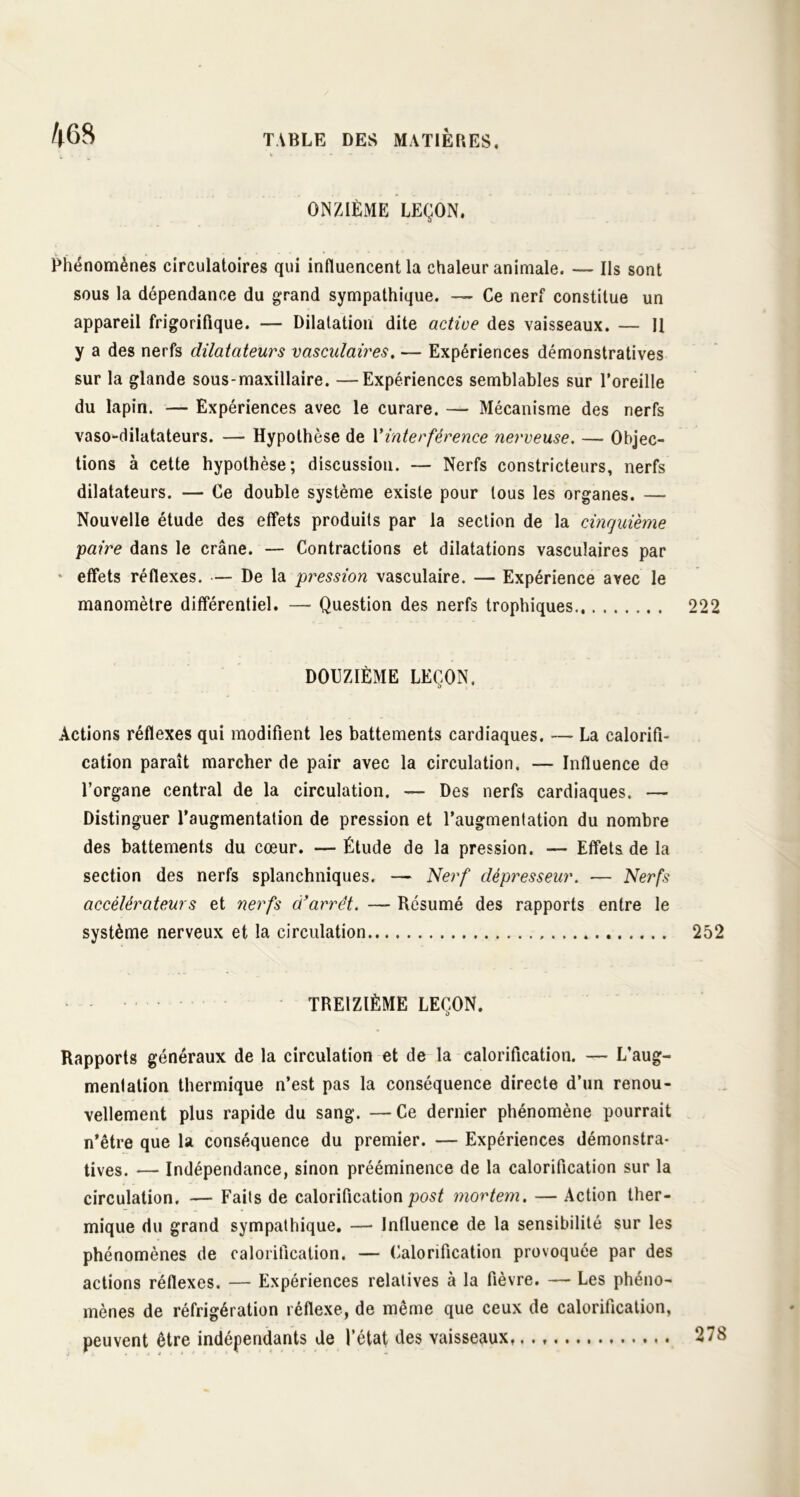 ONZIÈME LEÇON. Phénomènes circulatoires qui influencent la chaleur animale. —- Ils sont sous la dépendance du grand sympathique. — Ce nerf constitue un appareil frigorifique. — Dilatation dite active des vaisseaux. — II y a des nerfs dilatateurs vasculaires. — Expériences démonstratives sur la glande sous-maxillaire. —Expériences semblables sur l’oreille du lapin. — Expériences avec le curare. — Mécanisme des nerfs vaso-dilatateurs. — Hypothèse de Y interférence nerveuse. — Objec- tions à cette hypothèse; discussion. — Nerfs constricteurs, nerfs dilatateurs. — Ce double système existe pour tous les organes. — Nouvelle étude des effets produits par la section de la cinquième paire dans le crâne. — Contractions et dilatations vasculaires par * effets réflexes. — De la pression vasculaire. — Expérience avec le manomètre différentiel. —- Question des nerfs trophiques 222 DOUZIÈME LEÇON, Actions réflexes qui modifient les battements cardiaques. — La calorifi- cation paraît marcher de pair avec la circulation. — Influence de l’organe central de la circulation. — Des nerfs cardiaques. — Distinguer l’augmentation de pression et l’augmentation du nombre des battements du cœur. — Étude de la pression. — Effets de la section des nerfs splanchniques. — Nerf dépresseur. — Nerfs accélérateurs et nerfs d’arrêt. — Résumé des rapports entre le système nerveux et la circulation 252 TREIZIÈME LEÇON. Rapports généraux de la circulation et de la calorification. — L’aug- menlation thermique n’est pas la conséquence directe d’un renou- vellement plus rapide du sang. —Ce dernier phénomène pourrait n’être que la conséquence du premier. — Expériences démonstra- tives. — Indépendance, sinon prééminence de la calorification sur la circulation. — Faits de calorificationpost mortem. — Action ther- mique du grand sympathique. — Influence de la sensibilité sur les phénomènes de calorification. — Calorification provoquée par des actions réflexes. — Expériences relatives à la fièvre. — Les phéno- mènes de réfrigération réflexe, de même que ceux de calorification, peuvent être indépendants de l’état des vaisseaux, 278