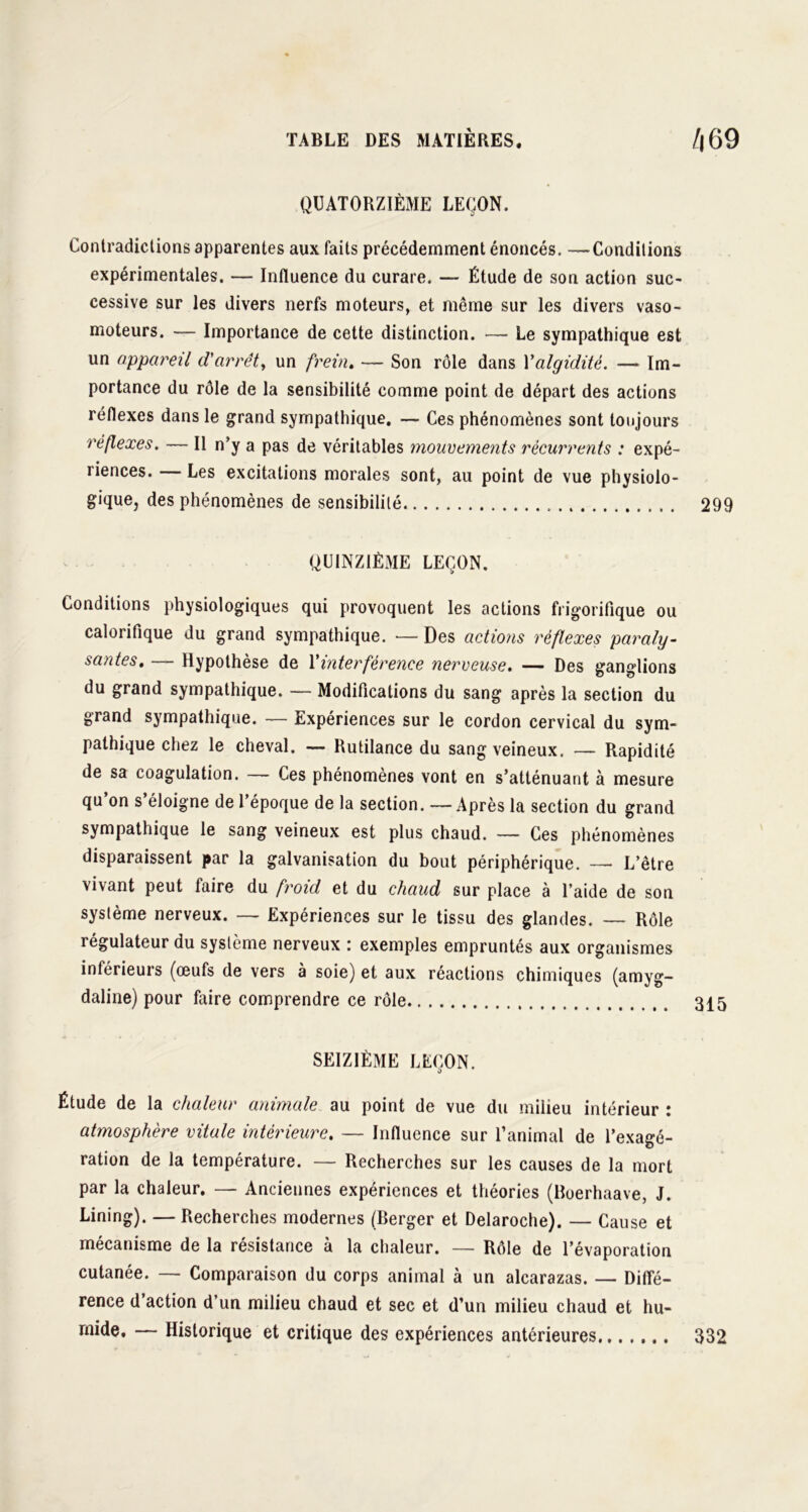 QUATORZIÈME LEÇON. Contradictions apparentes aux faits précédemment énoncés. —Conditions expérimentales. — Influence du curare. — Étude de son action suc- cessive sur les divers nerfs moteurs, et même sur les divers vaso- moteurs. — Importance de cette distinction. —- Le sympathique est un appareil d'arrêt, un frein. — Son rôle dans Yalgidité. —-Im- portance du rôle de la sensibilité comme point de départ des actions réflexes dans le grand sympathique. — Ces phénomènes sont toujours réflexes. — Il n’y a pas de véritables mouvements récurrents : expé- riences. Les excitations morales sont, au point de vue physiolo- gique, des phénomènes de sensibilité 299 QUINZIÈME LEÇON. Conditions physiologiques qui provoquent les actions frigorifique ou calorifique du grand sympathique. •— Des actions réflexes paraly- santes. — Hypothèse de Y interférence nerveuse. — Des ganglions du grand sympathique. — Modifications du sang après la section du grand sympathique. — Expériences sur le cordon cervical du sym- pathique chez le cheval. — Rutilance du sang veineux. — Rapidité de sa coagulation. — Ces phénomènes vont en s’atténuant à mesure qu’on s’éloigne de l’époque de la section. — Après la section du grand sympathique le sang veineux est plus chaud. — Ces phénomènes disparaissent par la galvanisation du bout périphérique. — L’être vivant peut faire du froid et du chaud sur place à l’aide de son système nerveux. — Expériences sur le tissu des glandes. — Rôle régulateur du système nerveux : exemples empruntés aux organismes inférieurs (œufs de vers à soie) et aux réactions chimiques (amyg- daline) pour faire comprendre ce rôle 315 SEIZIÈME LEÇON. Étude de la chaleur animale au point de vue du milieu intérieur : atmosphère vitale intérieure. — Influence sur l’animal de l’exagé- ration de la température. — Recherches sur les causes de la mort par la chaleur. — Anciennes expériences et théories (Boerhaave, J. Lining). — Recherches modernes (Berger et Delaroche). — Cause et mécanisme de la résistance à la chaleur. — Rôle de l’évaporation cutanée. — Comparaison du corps animal à un alcarazas. — Diffé- rence d action d’un milieu chaud et sec et d’un milieu chaud et hu- mide. — Historique et critique des expériences antérieures 332