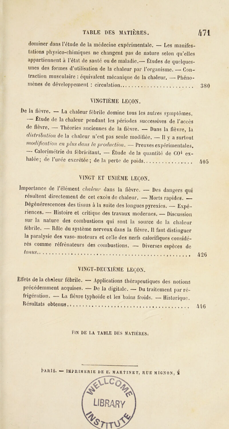 dominer dans l’étude de la médecine expérimentale. — Les manifes- tations physico-chimiques ne changent pas de nature selon qu’elles appartiennent à l’état de santé ou de maladie.— Études de quelques- unes des formes d’utilisation de la chaleur par l’organisme. — Con- traction musculaire : équivalent mécanique de la chaleur. —- Phéno- mènes de développement : circulation 380 VINGTIÈME LEÇON. I)e la fièvre. La chaleur fébrile domine tous les autres symptômes. Étude de la chaleur pendant les périodes successives de l’accès de fièvre. — Théories anciennes de la fièvre. — Dans la fièvre, la distribution de la chaleur n’est pas seule modifiée. — Il y a surtout modification en plus dans la production. —Preuves expérimentales, — Calorimétrie du fébricitant. — Étude de la quantité de CO4 ex- halée; de l’urée excrétée; de la perte de poids , 405 VINGT ET UNIÈME LEÇON. Impoitance de 1 element chaleur dans la fièvre. — Des dangers qui résultent directement de cet excès de chaleur. — Morts rapides. —— Dégénérescences des tissus à la suite des longues pyrexies. — Expé- riences. — Histoire et critique des travaux modernes. —- Discussion sur la nature des combustions qui sont la source de la chaleur fébrile. — Rôle du système nerveux dans la fièvre. Il faut distinguer la paralysie des vaso-moteurs et celle des nerfs calorifiques considé- iés comme réfrenateurs des combustions. Diverses espèces de tonus 426 VINGT-DEUXIÈME LEÇON. ÈHels de la chaleur fébrile. — Applications thérapeutiques des notions précédemment acquises. — De la digitale. — Du traitement par ré- frigération. — La fièvre typhoïde et les bains froids. — Historique. Résultats obtenus. flN PE LA TABLE DÉS MATIÈRES. Laïus. — imprimerie de e. martinet, rue mignon, i