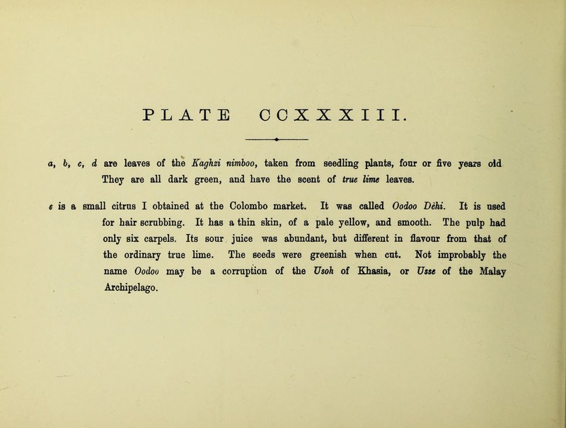 a, by c, d are leaves of the Kaghzi nimhoo, taken from seedling plants, four or five years oid They are all dark green, and have the scent of true lime leaves. £ is a small citrus 1 obtained at the Colombo market. It was called Oodoo Dehi. It is used for hair scrubbing. It has a thin skin, of a pale yellow, and smooth. The pulp had only six carpels. Its sour juice was abundant, but different in flavour from that of the ordinary true lime. The seeds were greenish when cut. Not improbably the name Oodoo may be a corruption of the Usoh of Khasia, or Usse of the Malay Archipelago.