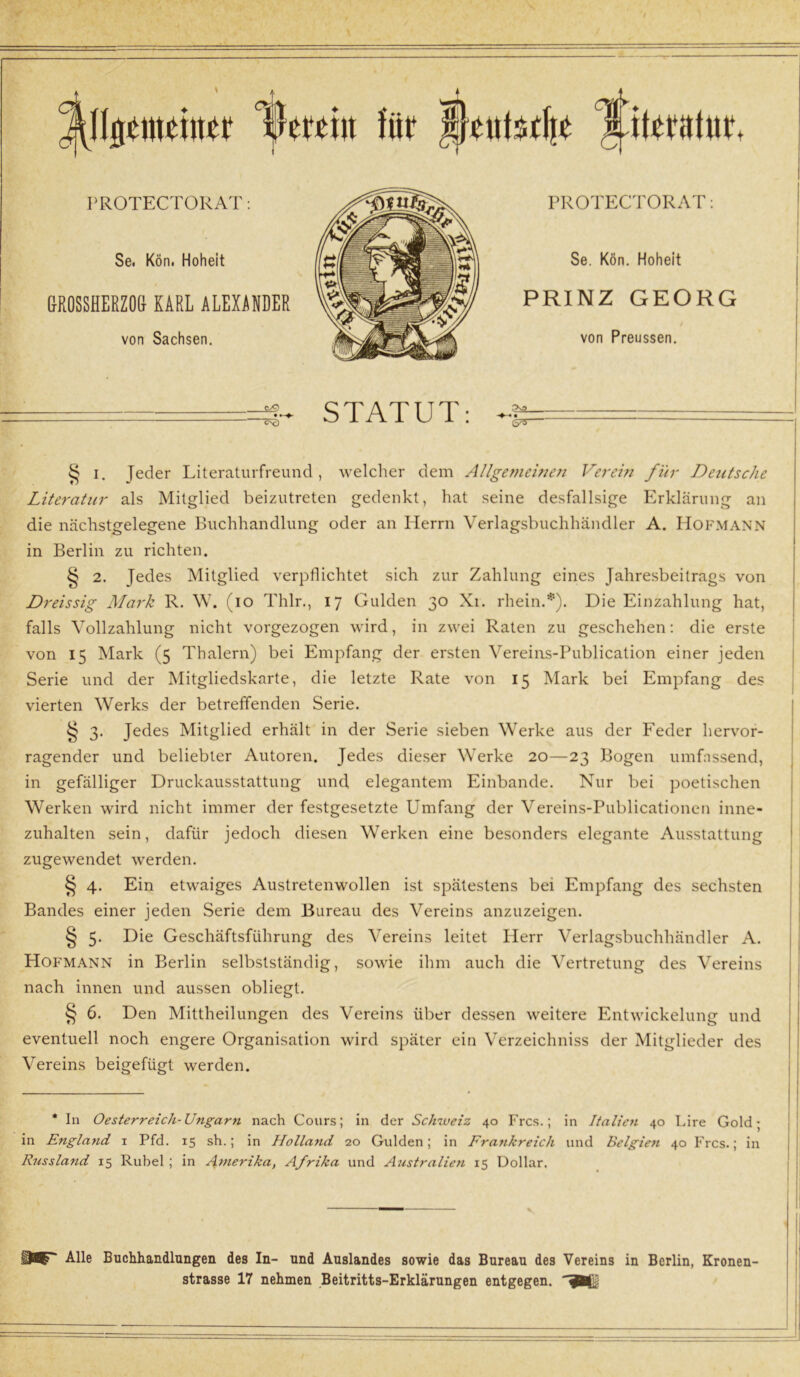 Allgemeiner IVrcin für I}eut$tlie literntur. PROTECTORAT: PROTECTORAT: Se. Kön. Hoheit Se. Kön. Hoheit r£\ /iv/ UROSSHEEZOß KARL ALEXANDER PRINZ GEORG von Sachsen. von Preussen. <vQ • ^c> STATUT: § i. Jeder Literaturfreund, welcher dem Allgemeinen Verein für Deutsche Literatur als Mitglied beizutreten gedenkt, hat seine desfallsige Erklärung an die nächstgelegene Buchhandlung oder an Herrn Verlagsbuchhändler A. Hofmann in Berlin zu richten. § 2. Jedes Mitglied verpflichtet sich zur Zahlung eines Jahresbeitrags von Dreissig Mark R. W. (io Thlr., 17 Gulden 30 Xi. rhein.*). Die Einzahlung hat, falls Vollzahlung nicht vorgezogen wird, in zwei Raten zu geschehen: die erste von 15 Mark (5 Thalern) bei Empfang der ersten Vereins-Publication einer jeden Serie und der Mitgliedskarte, die letzte Rate von 15 Mark bei Empfang des vierten Werks der betreffenden Serie. § 3. Jedes Mitglied erhält in der Serie sieben Werke aus der Feder hervor- ragender und beliebter Autoren. Jedes dieser Werke 20—23 Bogen umfassend, in gefälliger Druckausstattung und elegantem Einbande. Nur bei poetischen Werken wird nicht immer der festgesetzte Umfang der Vereins-Publicationen inne- zuhalten sein, dafür jedoch diesen Werken eine besonders elegante Ausstattung zugewendet werden. § 4. Ein etwaiges Austretenwollen ist spätestens bei Empfang des sechsten Bandes einer jeden Serie dem Bureau des Vereins anzuzeigen. § 5. Die Geschäftsführung des Vereins leitet Herr Verlagsbuchhändler A. Hofmann in Berlin selbstständig, sowie ihm auch die Vertretung des Vereins nach innen und aussen obliegt. § 6. Den Mittheilungen des Vereins über dessen weitere Entwickelung und eventuell noch engere Organisation wird später ein Verzeichniss der Mitglieder des Vereins beigefügt werden. * In Oesterreich-Ungarn nach Cours; in der Schweiz 40 Frcs.; in Italien 40 Lire Gold; in England 1 Pfd. 15 sh.; in Holland 20 Gulden; in Fra?ikreicli und Belgien 40 Frcs.; in Russland 15 Rubel ; in Amerika, Afrika und A7istralien 15 Dollar. ü#' Alle Buchhandlungen des In- und Auslandes sowie das Bureau des Vereins in Berlin, Kronen- strasse 17 nehmen Beitritts-Erklärungen entgegen,