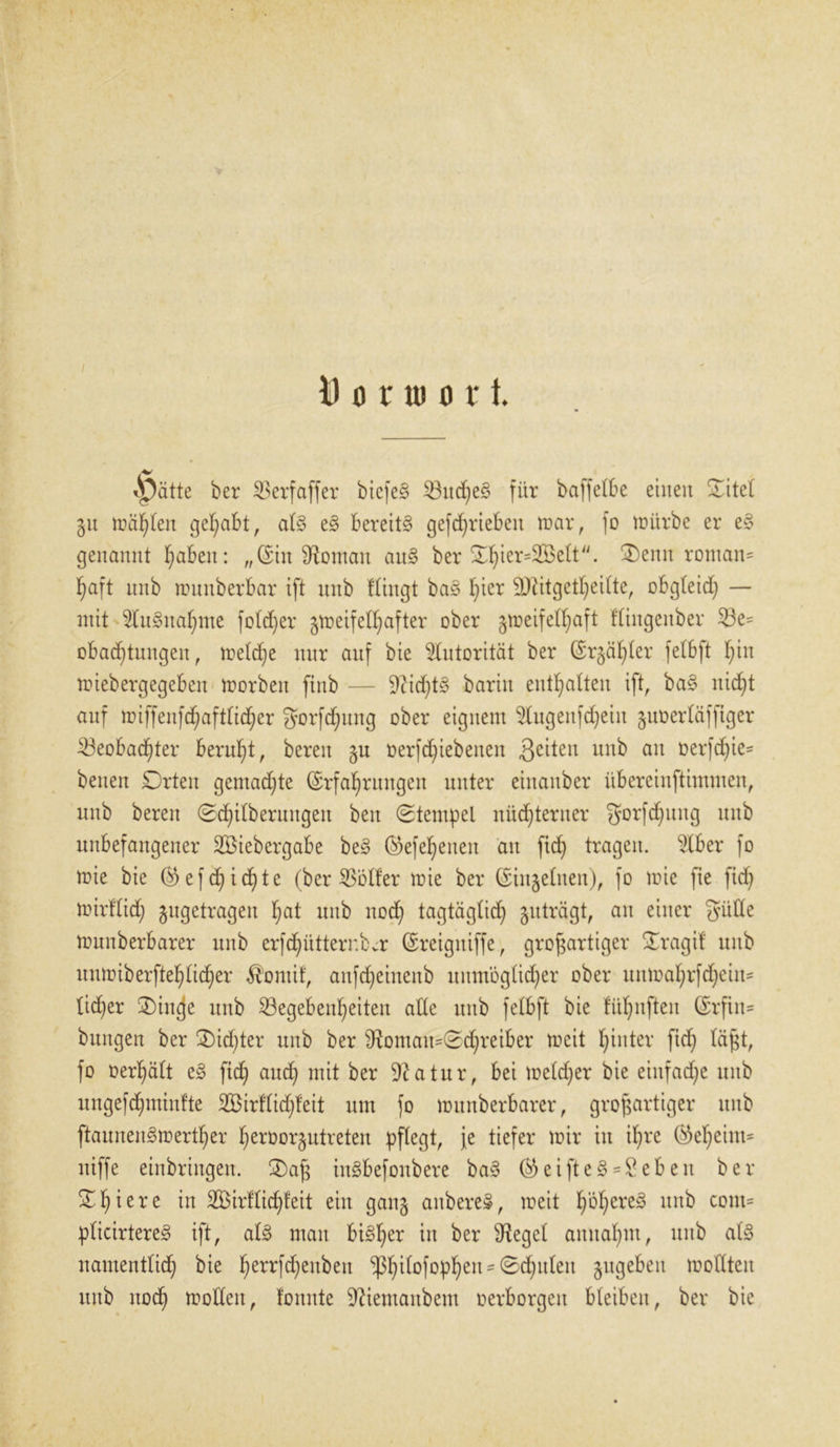 vpätte ber Berfaffer bicfe§ Bud)e§ für baffelbe einen Sitel §u träten gehabt, al§ e§ bereite gefrf)vieben mar, fo mürbe er e§ genannt fabelt: „(Sin Vornan au§ ber ^ier=355elt//. ®enn roman- haft nnb munberbar ift nnb Hingt ba§ I)icr Üftitgetheilte, obgteid; — mit 2ln3ital)me foldjer gmeifeltjafter ober gmeifelfjaft ftingenber Be= obadftungeit, meldje nnr auf bie Autorität ber (Sr§äf;Ier fetbft hin miebergegebeit morben ftnb — 9?id)t§ bariu enthalten ift, ba§ nicht auf miffenfchaftlid;er ^orfdjung ober eignem <dugeitfd)eiit gnoerläfftger Beobachter beruht, bereit gu oerfd)iebenen 3e^en nnb au ferfchie- beuett Drteit gentadjte (Erfahrungen unter eiitauber übereinftimmen, nnb bereit Säuberungen beit (Stempel nüd)tentcr gorfd)uitg ttitb unbefangener SBiebergabe be§ ©efeheueit an [ich tragen. $lber fo mie bie ®efd)ichte (ber Böller mie ber (Einzelnen), fo mie fte fid) mirftid) gngetragett h&t nnb nod) tagtäglid) guträgt, an einer giide mnnberbarer nnb erfd^üttembcr (Ereigniffe, großartiger Sragif ttitb itnmiberftehlicher $ontif, aufdjeinenb umnoglidjer ober unmahrfchetn- tid)er 2)in(je ttitb Begebenheiten ade ttitb felbft bie fühnften (Erfiit- bttitgen ber £)id)ter uub ber dtomau=Sd;meiber mcit hinter ficf) läßt, fo oerhält e§ fid) aud) mit ber 9?atur, bei meld)er bie einfache ttitb ungefchminfte 2Öirflid;teit um fo mnnberbarer, großartiger ttitb ftauneit£>merther h^oorgutreteit pflegt, Je tiefer mir in ihre ($eheittt= ntffe einbriitgeit. £)aß inSbefonbere ba§ ©eipeS*8ebeit ber £f)ierc in Bnrflidjfeit ein gang aitbereä, mett h^here^ nnb com= plicirtereg ift, al3 man bi^her in ber Siegel annahm, unb al§ namentlich bie herrf^enbeit ^hilofophett - Schulen gugebeit mollten uub noch modelt, tonnte Dftentaitbem oerborgett bleiben, ber bie