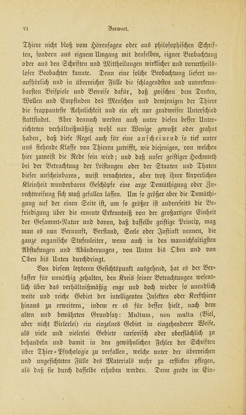 £f)tere nid)t bloß oont §örenfagen ober aitS philofophifcheu ©d)rif= ten, fonbern auS eignem Umgang mit benfelben, eigner Beobachtung ober auS ben ©driften unb SDUttheilungen wirflicher unb üorurtf)eit§= lofer Beobachter farmte. ®enn eine fotc^e Beobachtung liefert un- aufhörlich unb in überreicher gitHe bie fchfagenbften unb unoerfenm barften Beifpiele unb Beireife bafür, baß gwifchen bem 2)enfen, SÖoEen unb (Smpfinben beS SJttenfdhen unb bemjenigen ber ©h^ere bie frappantefte ^lehnfichfeit itnb ein oft nur grabweifer Unterfchieb ftattfinbet. 5lber bennoch werben aitdh unter biefert beffer Unter- richteten oerhältnißmäßig wohl nur BSenige gemußt ober geahnt haben, baß biefe iReget auch fö* e”ie artfdheinenb fo tief unter unS ftehenbe Pfaffe oon ©h^eren ^utrifft, wie biejenigen, oon melden hier jumeift bie Sftebe fein wirb; unb baß unfer geiftiger §ochmuth bei ber Betrachtung ber Stiftungen ober ber ©taaten unb ©haleit biefer unfeheinbaren, meift oerachteten, aber trofj ihrer förperlichen Feinheit lounberbaren @efdhöpfe eine arge ©emüthigung ober 3U= rechtweifung fich muß gefallen (affen. Um fo größer aber bie 2)emüthi= gung auf ber einen ©eite ift, um fo größer ift anbrerfeitS bie Be= friebigung über bie erneute ©rfenntniß oon ber großartigen (Sinheit ber ®efammt=Sftatur unb baoon, baß baffelbe geiftige Sßrincip, mag man eS nun Bernunft, Berftanb, ©ee(e ober gnftinft nennen, bie ganje organifche ©tufenleiter, wenn auch in ben mannichfaltigften Bbftufungen unb 2lbänberungen, oon Unten bis ©ben unb oon ©ben bi§ Unten bnrehbringt. Bon biefem festeren ®efichtSpunft auSgeljenb, ha* ^er ^ers faffer für unnötig gehalten, ben $reiS feiner Betrachtungen irefent« (idh über baS oerhältnißmäßig enge unb hoch wieber fo unenblich loeite unb reiche (Gebiet ber intelligenten gnfeften ober $erftf)tere hinaus $u erweitern, inbem er eS für beffer fühlt, nad) ^em alten unb berührten ®runbfa(3: Multum, non multa (Biel, aber nicht Bielerlei) ein einzelnes (Gebiet in eingehenberer SBeife, als oiele unb oielerlei (Gebiete curforifd) ober oberflächlich Slt behanbeln unb bamit in ben gewöhnlichen gehler ber ©chriften über tyux = Sßfpchologie gu oerfallen, welche unter ber überreichen unb ungefichteten güüe beS Materials mehr 511 erftiefen pflegen, als baß fie burch baffelbe erhoben werben, $emt grabe im @in=