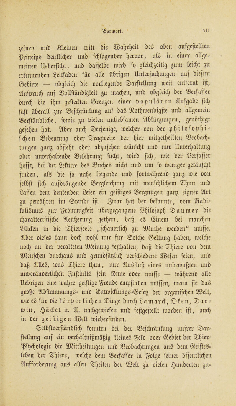 feinen unb kleinen tritt bie 2öaf)rfyeit be§ oben aufgefteflten $rincip§ beutlicher nnb fdjlagenber fyerror, al§> in einer allge- meinen Ueberficfyt, nnb baffelbe wirb fo gleichzeitig §nm leicht zu erfennenben Seitfaben für ade übrigen Unterfudjungen auf biefem (gebiete — obgleich bie oorliegenbe 3)arjfcttung »eit entfernt ift, Infpruch auf Vollftänbigfeit §u machen, unb obgleich ber Verfaffer burch bie ihm geftedten (Grenzen einer populären Aufgabe fich faft überall §ur Vefdjränfung auf ba§ 95othwenbigfte unb allgemein Verftänbliche, fonrie 51t oieleit unliebfamen 5lbfürzungen, genötigt gefehen hat. 5lber auch derjenige, welcher oon ber pfjilofophi* fchen Vebeututtg ober Tragweite ber h*er mitgetheilten Veobad)= tnngeit ganz abfiefd ober abzufehen wünfdjt unb nur Unterhaltung ober unterhaltenbe ^Belehrung fudjt, wirb fid), wie ber S3erfaffer hofft, bei ber geftüre be§ Vudjeg nicht unb um fo weniger getäufdjt finben, al£ bie fo nahe liegenbe unb fortwährenb ganz Don felbft fich aufbrängenbe Vergleichung mit menfdjlichem Xhun unb Waffen bem benfenben Vefer ein geiftige3 Vergnügen ganz e*9ner 5lrt Zu gewähren im ©taube ift. $war ha* ber befannte, oom ^abi- fali3mu§ zur Srömmigfeit übergegangene ^p^tlofopf; ®aumer bie d)arafteriftifd>e 5leußerung gethan, baß e§ (Einem bei mannen Vliden in bie ^h^er1ee^e „fdjauerlich 90?uthe werben nutffe. 5lber biefe§ fann bod) wohl nur für ©ol<he Geltung haben, weld)e noch an ber oeralteten Meinung fefthalten, baß bie ©h^ere üon ^ent 9ttenf<hen burd)au§ unb grunbfäfclid) öerfdjiebene SBefeit feien, unb baß 51 üe§, wa§ thuu' nur ^Cu^flug eines unbewußten unb unoeränberlichen SnftinftS fein fönne ober müffe — währenb alle Uebrigen eine wal)re geiftige greube empfinbeit muffen, wenn fie baS große 5lbftammung§= nnb (£ntwidlung§=ß>efeß ber organifchen 3Belt, wie e§ für bie f ö r p e r l i d) e n 3)inge burd; £ am ar d, Dien, Dar- win, §ädel n. 51. nad)gewiefen unb feftgeftellt worben ift, auch in ber geiftigen 2öe(t wieberfinben. ©elbftoerftänblid) tonnten bei ber Vefd)räntuug unfrer 5)ar= ftellung auf ein oerhältnißmäßig tlehteS gelb ober (Gebiet ber ©fhers ^Pfpchologie bie äftittheilungen unb Beobachtungen auS bem (SeifteS* leben ber ©h*ere/ toeldje bem Verfaffer in Solge feiner öffentlichen 5lufforberung auS allen feilen ber 5Velt z« oicleu §uuberten zu=