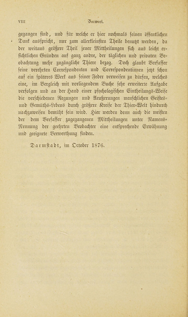 gegangen ftnb, unb für welche er f)ier nochmals feinen öffentlichen • 3)anf au3fprid)t, nur §um adertteinften Steile benu|t werben, ba ber weitaus größere ^etl fener äftittheitungen fid^ au§ leidet er= ftddtichen ®rünbett auf gang anbre, ber täglichen unb prinaten 23e= obad;tung ntef)r ^ugängüc^e Spiere begog. ®od) glaubt 2$erfaffer feine t>eref)rten (Sorrefponbenten nub (Sorrefponbentinnen je£t fd^oit auf ein fpätereg 2Berl au§ feiner geber nerweifen gu bürfen, wetd)e§ eine, int Vergleich) mit üorliegenbent ^nc§e fef>r erweiterte Aufgabe nerfatgen mtb an ber §anb einer pfpdwtogifchen ($int§ei(ung§=2Beife bie üerfdfiebeneu Regungen unb Kenterungen menfd)lid)en ©eiftes>= unb ®emüt^§=^eben§ burd) größere Greife ber ^ier=2Bett fmtburd) ttad^ttweifen bemüht fein wirb. §ier werben bemt aucd; • bie weiften ber beut SBerfaffer -^gegangenen SO^itt^eilungen unter 9?antens= Nennung ber geehrten iBeobacf)ter eine entfprec^enbe ©rwäfptmtg unb geeignete $erwertf)ung finbett. 3)arntftabt, int October 1876.