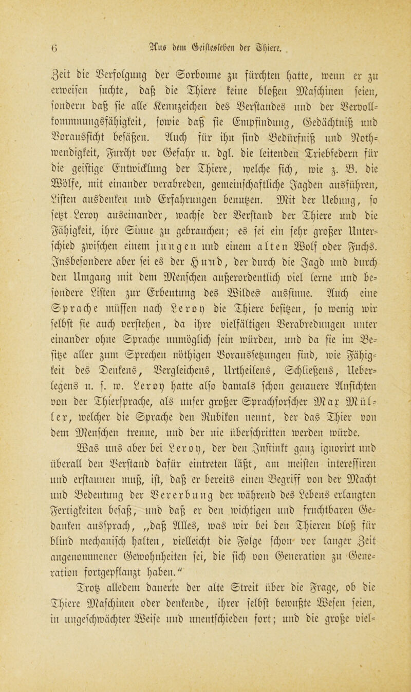 3ett bie Verfolgung ber ©orbottne ^u fürsten hatte, mettn er gu ermeifen fuchte, bafj bte ©hiere feine bfogett 9Rafchinett feien, fonbent baf$ fie alle $enn$eicf)en bed Verftanbed nnb ber VeroofU fommnung§fäf)igfeit, fomie bafj fie (Empftnbmtg, (^ebäcf)tni§ nnb 55orau§ficf)t befäfjen. Vudj für ihn ftnb Vebürfnig nnb 5Roth= menbigfeit, gurcf)t oor (Gefahr n. bgl bie feitenben ©riebfebern für bie geiftige (Entmicffung ber ©hiere, mefdhe ftd), toie j. V. bie SBoffe, mit ehtanber oerabrebett, gemeinfcf)aftficf)e gagbett audfüfjren, Giften audbenfen nnb (Erfahrungen benufjen. äftit ber llebnng, fo fefct £erop audeinanber, madjfe ber Verftanb ber ©hiere itnb bie ^äf)igfeit, if>re ©inne §u gebrancf)ett; ed fei ein fehr großer Unter' fcf)ieb gmifdhen einem jungen nnb einem aften Vooff ober guchd. gndbefonbere aber fei ed ber §uttb, ber burd) bie gagb nnb burdt bett Umgang mit bem äRenfchen augerorbentfidj rief ferne nnb be= fonbere Giften §nr (Erbeutung bed V5ilbe£ audfintte. 3Xucf) eine ©p rache mitffen nach Serop bie ©hiere befipett, fo menig mir fefbft fie auch oerftef)ett, ba ihre oieffäftigen Verabrebungen unter einanber ohne ©pracfje unntögfich fein mürben, nnb ba fie im Ve= fipe affer gurn ©prechett nbthigen Voraudfepungett ftnb, mie fyähig- feit bed ©ettfend, Vergleichend, Urtheifend, ©djfiegettd, lieber- fegend tt. f. m. £erop hatte a'ffo batnafd fchott genauere Vnfichtett oon ber ©hierfprad)e, afd nufer großer ©prachforfd)er 9)1 ap 9lRüf- fer, mefdjer bie ©pradje bett Olubifon nennt, ber bad ©hier 0011 bem DJiettfdjeit trenne, nnb ber nie iiberfchritten merbett mürbe. 2Bad und aber bei Serop, ber bett gnftinft gan§ igitorirt nnb überaff ben Verftanb bafür eintreten lägt, am meiften intereffiren itnb erftannett ntttg, ift, bag er bereitd einen Vegriff oon ber SfRadht ttttb Vebeutttng ber Vererbung ber mährettb bed hebend erlangten gertigfeiten befag, nnb bag er ben michtigen ttttb fruchtbaren (Ge= bauten audfpradj, „bag Vffed, mad mir bei bett ©hieren bfittb mediattifd) haften, oieffeicfd bie gofge fchott oor langer angenommener (Gemohnheiten fei, bie ftd) oott (Generation §tt (Gene= ratiott fortgepffangt haben. ©rof3 adebent bauerte ber alte ©treit über bie grage, ob bie ©hiere SRafchinett ober benfenbe, ihrer fefbft benutzte SBefett feien, itt uitgefchmächter SBeife ttttb unentfchiebeit fort; uttb bie groge oief=