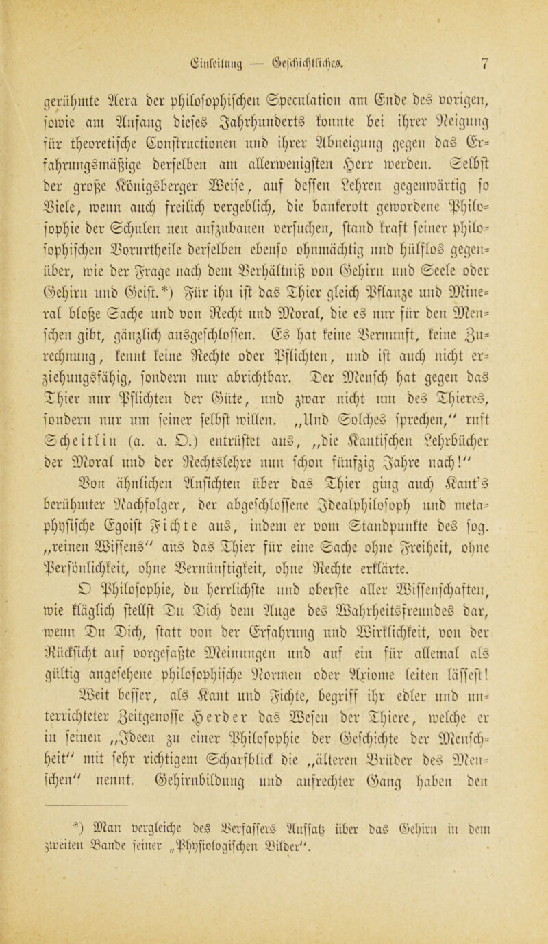 gerühmte Gieret ber p^tfofop^ifd^eit ©pecutation am (Snbe be3 üorigeu, fomie am Anfang biefe§ 3a^r^unbcrt§ fonntc bet tfyrer Neigung für tb;eoretifd)e ©onftructionen unb ifjrer Abneigung gegen ba§ ($r= fat)rung§mäj$ige berfelben am attermentgften §err werben. ©etbft ber grof$e $ötttg§berger 2ßeife, auf bcffeit £eljren gegenwärtig fo tötete, wenn and) freitief; oergebtid), bie banferott geworbene *p(jtto- fopt)ie ber ©djuten neu aufjubaueu üerfudjeit, ftanb fraft feiner pf)ito= fopt)ifd)ett 33ontrtf)eite berfetben cbeitfo of)ttmäd)tig unb f)ütfto§ gegeu= über, wie ber gragc ttad) beut 3?erf)ättiti$ üon ©>et)int unb ©eete ober (M)int unb ®eift. *) fyiir ifnt ift ba§ ©f)ier gteid) ^ßflan^e unb 9ftine= rat btofe ©ad)e unb üon fftedfyt unb StRorat, bie eß nur für beit 9CRen= fdjen gibt, gaugbief; auSgefdjloffen. f>at feine Vernunft, feine Qu- redjnuitg, femtt feine fRedfte ober -)3fttd)ten, unb ift and) itidjt er= ^teljungSfäljig-, fonbern nur abridjtbar. 3)er SJieitfd) t)at gegen ba§ ©fyier nur -ßftiefden ber teilte, unb §mar nidjt um be3 ©t)iere§, fonbern nur um feiner fetbft mitten. „Unb ©ofd)e§ fpredjen, ruft ©djeittin (a. a. D.) entrüftet au§, „bie $antifd)en £efjrbüd)er ber StRorat unb ber ^ed^te^re nun fdjoit fünfzig Satire naef)! $oit äf;ntid;en 2Inftd)teit über ba§ ©f)ier ging aud) $ant7§ berühmter 9cad;fotger, ber abgefdjtoffenc Sbeatpljttofopf) unb meta= pfjpftfdje ©goift gierte au§, iitbent er üom ©tanbpunfte be§ fog. „reinen 2Biffen§ au§ ba§ £f)ier für eine ©adje ofme grei^eit, oI)ite fperfbntid)feit, ot)tte SSernünftigfeit, offne 9iedjte erftärte. £) ^itofopfjie, bu Ijerrtidjfte unb oberfte aller Sßiffenfttyafteit, wie ftägtidj ftettft ©)u ®id) beut 3luge be3 2Batjrtjeit3freunbe§ bar, wenn ®u ©)id), ftatt non ber ©rfafyrung unb Söirftidjfeit, üon ber sDRüdfid)t auf üorgefafte SERetnungen unb auf ein für attemat af§ güttig angefeljene pf)itofopf)ifdje formen ober 5tpiome feiten täffeft! Söeit beffer, at§ $ant unb gid)te, begriff if)r ebter unb un= terricf)teter Qeitgenoffe «gerber ba§ Söefeit ber ©feiere, wetdje er in feinen „Sbeen §u einer ^f)itofopf)ie ber Okfd)id)te ber 3Reitfd)= t)eit mit feljr richtigem ©djarfbtid bie „ätteren trüber be§ $Reu= fd)en nennt. ©>ef)irttbi(buttg unb aufrechter ®attg fjabeit beit *) dRatt üergleicfye be<§ $erfafferj§ 2tuffaf3 über ba§ ©et)int iit bau ^weiten ^artbe feiner ,^bt)fiotogifd)en Sßitber. %
