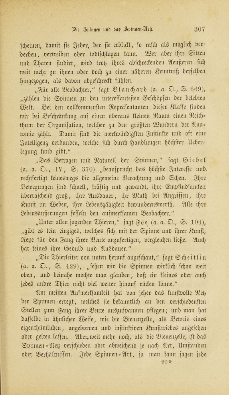 feinen, bamtt fte geber, ber fte erblidt, fo rafch alg möglich »er* berbett, oertreibeit ober tobtfd)(agen laitn. 3Ber aber il)re ©itten nnb Saaten ftubirt, mirb trofc il)reg abfchretfenben $leuj$eren fid) meit mehr 51t ihnen ober bod) 51t einer näheren $enntnifj berfetbert hingegen, alg baooit abgefdjrecft füllen. „giir ade Beobachter, fagt Blattd)arb (a. a. £)., ©. 669), „gälten bie (Spinnen 51t beit intereffanteften ^efdjopfen ber belebten EBelt. Bei beit oodfommenften Sfapräfentaitten biefer klaffe ftnben mir bei Befdfiränfung auf einen überaus deinen diattut einen 9icid)= d)itm ber Drganifation, meldjer 51t beit größten Eömtberit ber %na* tomie gäb)tt. ®amit ftnb bie mertmürbigften gnftinfte mtb oft eine Sntedigeng oerbunben, meld)e fid) bttrd) §aublmtgeit hödjfter Heber- leguttg dtub gibt. „£>ag betragen uitb OZaturcd ber ©pinnen, fagt (hiebet (a. a. £)., IY, ©. 370) „beattfpritd)t bag I)bd)fte gntereffe mtb. rechtfertigt feinegmegg bie allgemeine Verachtung mtb ©d)ett. 3hre Bemeguttgen finb fdjtted, fräftig uitb gemanbt, ihre ©mpftitbfamfeit überrafd)enb groß, ihre s2lugbauer, ihr OJtuth bei Eingriffen, ihre $unft im EBeben, if;re £ebenggähigfeit bemunberngmertl). Eitle ihre £ebengäußerungen feffelit beit aufmerffamen Beobachter. „Unter allen jagettbett Xfyitxtn/1 fagt gee (a. a. 0., ©. 104), „gibt eg fein einjigeg, meldjeg fid) mit ber ©pinne mtb ihrer $uuft, O^e^e für ben gang ihrer Beute anjufertigen, Dergleichen liege. Etuch hat feineg ihre ($ebulb nnb $Iugbauer. „0ie Xhierleiter Don unten herauf aitgefd)aut, fagt ©d)eitlin (a. a. 0., ©. 429), „fel)en mir bie ©pinnen mirftid) fd)ott meit oben, mtb beinahe mochte man glauben, baß ein deinem ober auch jebeg anbre ©füer nidht Diel meiter hinauf rüden föittte. Elm meiften Elnfnterffantfeit hal noit jeher bag funftDode 9?eß ber ©pinnen erregt, meldheg fie befattitdid) au ben üerfdjiebenftcit ©teden §um gang ihrer Beute ougjufpaitnen pflegen; mtb man h^t baffelbe in ähnlicher EBeife, mie bie Bienettjede, alg Bemeig eineg eigenthitmlid^eit, angebortten uitb inftinftioen $unfttriebeg angefehen ober gelten laffeit. Elbeu, meit mehr noch, bie Bienenjede, ift bag ©pinnen = 9?e£ Derfd)iebett ober abmeid)eitb je nach Etrt, Umftänben ober Berhältniffen. gebe ©pinnen * Etrt, ja ntatt tattu fageit jebe 20*