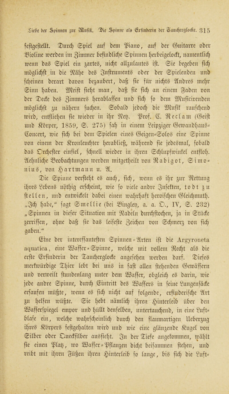 feftgefteXIt. 3)nrch ©piel auf bem ^ßiano, auf ber (Guitarre ober Violine werben im Qintmer befinblid)e ©pinnen herbeigelodt, namentlich menn baS ©piel ein gartet, nid)t aH§ulante§ ift. ©ie begeben fid) möglid)ft in bie 9tälje beS 3nftrumentS ober ber ©pielenben unb fd)einen berart baoott bezaubert, baß fie für nichts 2lnbreS mehr ©inn haben. Steift fief)t mau, baß fie ficf) an einem gaben oon ber 2)ede beS ^intnterS herablaffeit unb W f° bem 9ftuftcirenben möglichft 51t nähern fuchett. ©obalb jeboch bie ÜD^ufif ranfehenb mirb, entfliehen fie rnieber in ihr 9^. $rof. (5. Pedant (©eijt unb Körper, 1859, ©. 275) fah in einem £eipjiger ($emanbhanS- ©oitcert, mie fid) bei bem ©pielen eines ®eigeit=©oloS eine ©pinne oon einem ber Kronleuchter hera6lieg, mäljrenb fie jebeSmal, fobalb baS Drdjefter einfiel, fchnell rnieber in ihren ©djlupfminfel entfloh- Sehnliche ^Beobachtungen merben mitgetl)eilt 001t s<Kab igot, ©imo- itiuS, oon § artmann u. %. 3)ie ©pinne oerfteht eS auch, trenn eS ihr §ur Rettung ihres Gebens nöthig erfcheint, mie fo fiele anbre gnfeften, tobt 5u ftellen, unb entmidelt babei einen mahrhaft heroifdjen ®leid)muth. „geh habe, fagt ©ntellie (bei 33iuglep, a. a. £)., IY, ©. 232) „©pinnen in biefer ©ituation mit fabeln burd)ftod)eit, ja in ©titefe gerriffen, ohne baß fie baS leifefte 3eid)eit tmit ©chmerj oon ficf) gaben. (Sine ber intereffanteften ©pinnen = Wirten ift bie Argyroneta aquatica, eine SÖaffer* ©pinne, meld)e mit oollent 9lecht als bie erfte ©rfinberin ber ©aud)erglode angefehen merben barf. 3)iefeS merfmürbige ©l)ier lebt bei unS in faft allen ftehenben ©»emäffern unb oermeilt ftunbenlang unter bem SBaffer, obgleich eS barin, mie jebe anbre ©pinne, burd) ©intritt beS SöafferS in feine £nngenfätfe erfanfen müßte, menn eS fich nicht auf folgenbe, erfinberifdje %xt 51t helfen müßte, ©ie hebt nämlich ihren Hinterleib über beit SBafferfpiegel empor unb hüllt benfelben, itntertaud)citb, in eine ?uft* blafe ein, meldje mahrfcheinlich burd) ben flaumartigen llebergitg il)reS Körpers feftgehalten mirb unb mie eine glänjenbe Kugel oon ©ilber ober Ottedfilber auSfiel)t. 3a ber ©iefe angefommen, mäf)lt fie einen ^3la§, mo 233affer = ^flaitgen bid)t beifantmeit ftel)en, unb reibt mit ihren güßeit ihren Hinterleib fo lauge, bis ficf) bie 9uft=