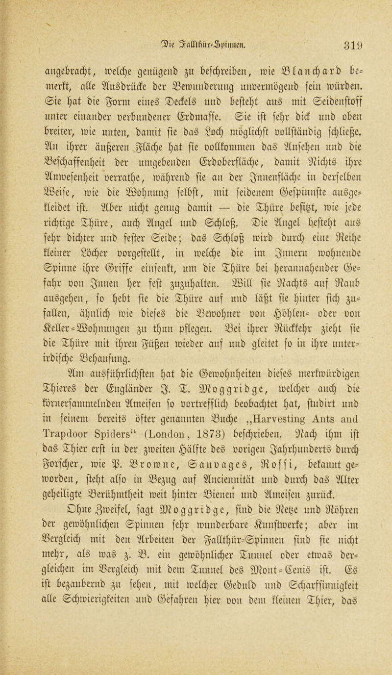 / 'Die ^afllfiiir^pimieit. 319 angebracht, metd)e genügenb gu befchreiben, tüte B(and)arb be= nterft, ade 5tu§brücfe ber Bemunberung unDermögenb feixt mürben, ©ie hat bie gornt eiltet ®ede(§ xtitb befielt au3 mit ©eibeitftoff unter einanber oerbuitbener (Srbntaffe. ©te ift fehr bid xtnb oben breiter, mie unten, bantit fie ba§ £od) möglid^ft oodftänbig fd^tiege. Bit i^rer äußeren fSffädje hat fie ooHfommen ba§ ^Xnfe^en unb bie 53efchaffenheit ber umgebenben (Srboberftäd;e, bamit Nichts ihre Bnmefenheit Dermale, mährenb fie au ber Innenfläche in berfelbeit B3eife, mie bie SBohnung fetbft, mit feibenem ®efpinnfte au§ge= tteibet ift. Bber nicht genug bamit — bie SEhüre befipt, mie jebe richtige Xf)üxt, auch Ginget unb ©d)bo§. 2)ie Ginget befteht au£> fehr bichter unb fefter ©eibe; ba§ ©chtof} mirb burd) eine s<Reihe deiner Locher oorgeftedt, in metdfe bie im Snnerit mohnenbe ©pinne ihre (Griffe etnfenft, um bie ©h^re bei h^rannahenber ®e= fahr oon 3nnen f)er feft guguhatten. Boid fie 9?acf)t§ auf 9?aub an^geheit, fo hebt fie bie ©h^re auf unb föfft fie h^u^er W S11' faden, ähnlich mie biefeö bie Bemohner ooit £mhteit= ober Don fetter = SBohnungen 51t thun pflegen. Bei ihrer 9Ltdfehr gieht fie bie ©hüre mit ihren gatfjeit mieber auf unb gleitet fo in if;re unter« irbifche Behaufmtg. Bm au^fithrtidhften hat bie ®emohnheiten biefeg merfmürbigen ©hiere§ ber (Snglänber 3. X. äftoggribge, metdjer auch bie förnerfammelnben Bmeifen fo oortreffüd) beobachtet h<B, ftubirt unb in feinem bereit» öfter genannten Buche „Harvesting Aiits and Trapdoor Spiders“ (London, 1873) befd^rieben. 9?ad; ihm ift ba§ SEhter erft in ber gmeiten §ätfte be§ oorigen SahrhunbertS burch Sorfcher, mie Brom ne, ©auoageg, 9ioffi, befannt ge= morbett, fteht atfo in Begttg auf Bnciennität unb burch ba§ Witter geheiligte Berühmtheit meit hinter Bienen unb Bmeifen gurüd. Ohne Smeifel, fagt 9ftoggrtbge, ftttb bie 9?epe unb Röhren ber gemöhntichen ©pinnen fehr munberbare $unftmerfe; aber im Bergteich mit beit Arbeiten ber $adthür=©ptnnen ftnb fie nicht mehr, ad> ma§ g. B. ein gemöhtdidjer turntet ober etmaS ber= gteicheit im Bergteid) mit beut Xunitet be§ 93ioitt = &eiti§ ift. ©3 ift begaubernb git feheu, mit melier ®ebtdb unb ©d;arfftmtigfeit ade ©d)mierigfeiten unb (gefahren hier 001t beut deinen ©hieL ba§