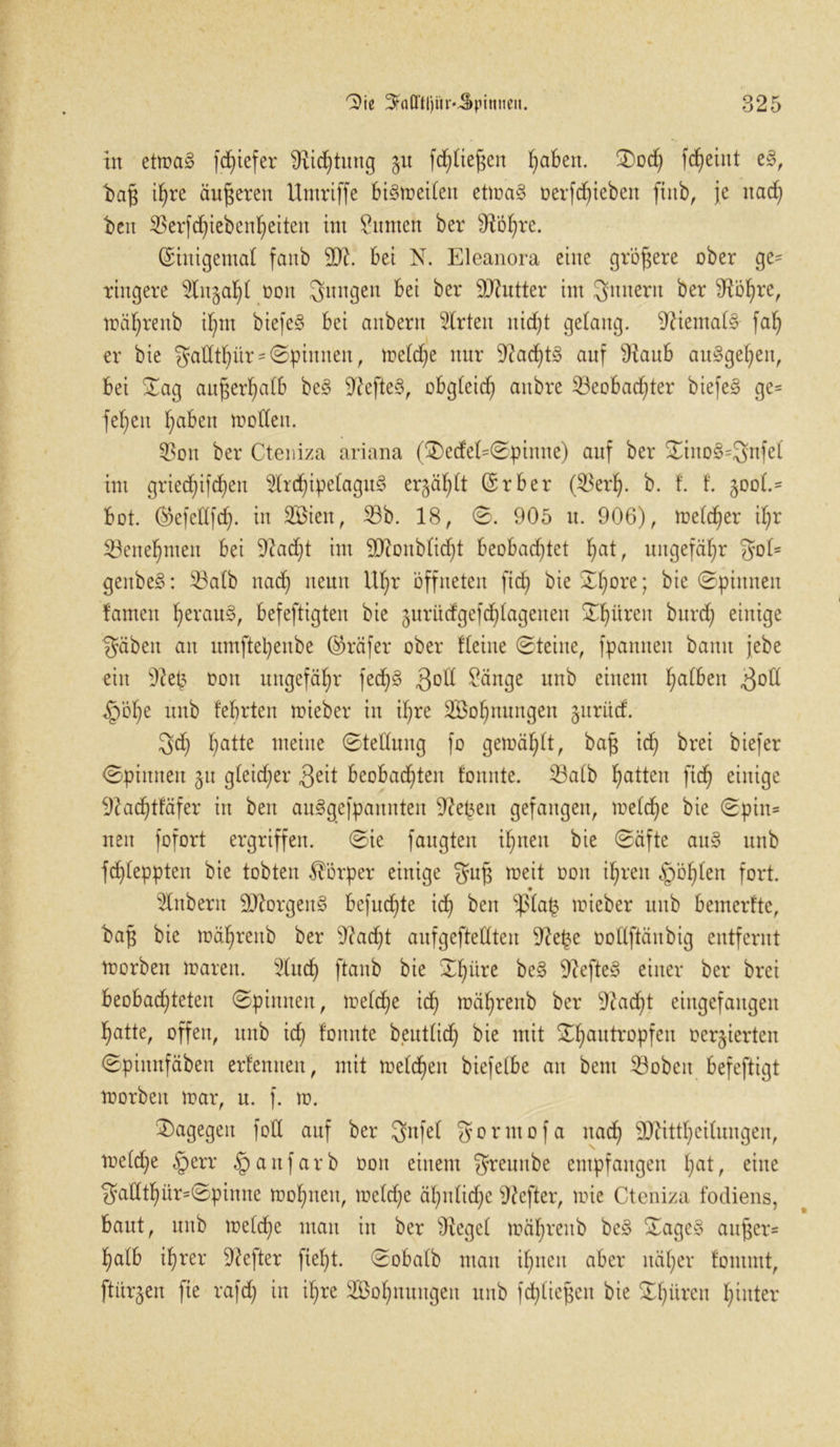 in etma3 fdjiefer 9iid)tiutg §u fd)tief$en fabelt. 0od) fd)eint e§, t>afj ihre äußeren Umriffe biSmeiten etma3 t>erfd)tebett finb, je itad) beit 35erfcf)teben^etten im Zimten ber sJtÖl)re. (Einigemal faub 2)?. bei N. Eleanora eine größere ober ge= ringere 2ln§al)( t>on jungen bei ber OJhttter im Ämtern ber ^Ho^re, mähreitb Ü)m biefe§ bei anbern Wirten nidjt gelang. 9ftemat§ fat) er bie gadt^ür - ©pinnen, metd)e nur auf 9taub auSgehett, bei 0ag außerhalb be§ 9?efte§, obgteid) aitbre 33eobad)ter biefe§ ge= felgen fabelt modelt. 33ott ber Cteniza ariana (0)edet=0pimte) auf ber 0iito3=3nfet im gried)i|d)ett 2lrd)ipetagu3 ergabt (Erber (33erl). b. f. f. 500(.= bot. hkfcdfd). in 2Biett, 33b. 18, 0. 905 tt. 906), metdjer d)r Benehmen bei 9?ad)t int 9)ionbticht beobachtet f>at, ungefähr 3ot= geitbe§: 33atb nad) neun Uf)r öffneten ftd) bie 0f)Dre; bie 0piunen tarnen ^erau§, befeftigten bie guritdgejdjtageuen 0^üreit burd) einige 3äbeit an umftetyenbe (Prüfer ober deine (Steine, fpanneit bann jebe eilt 9?ep oott ungefähr fed)§ 3°tt £änge unb einem halben 3od §öl)e unb febrten mieber in if;re SBofjnuitgen §urüd. 5d) hatte meine 0tedung fo gemäht, ba£ id) brei biefer 0pinneu §u gleicher 3eit beobachten fottitte. 33atb h<Udm fid) einige i)Zachtfäfer iit beit auggefpanitteit 9?e(3en gefangen, metdje bie 0pin= neit fofort ergriffen. 0ie faugteit ihnen bie 0äfte au§ unb fchleppteit bie tobten Körper einige gup meit ooit ihren fohlen fort. 9 2lnbent 9Jtorgen§ bcfud)te ich ^en lieber unb bemertte, ba§ bie mähreitb ber 9?ad)t aufgeftedteit 9te£e oodftäubig entfernt morbett mareit. 5ütd) ftanb bie 0I)üre be§ 9?cfte§ einer ber brei beobachteten 0pintten, metche ich mähreitb ber 9tad)t eiitgefaitgeit hatte, offen, unb id) tonnte beuttid) bie mit 0hau^roPfcu öerjierten 0piitnfäben ertennen, mit metcheit biefelbe an beut 33obeit befeftigt morbeit mar, n. j. m. dagegen fod auf ber 3»nfet gonttofa nach SDUttheitungen, metche §err §anfarb 001t einem greunbe empfangen l)at, eine 3adthür=0piitite mohneit, metd)c äf)idid)c 9?cfter, mie Cteniza fodiens, baut, uitb metd)e man in ber Otcget mähreitb be§ 0agc§ anj$er= halb ihrer Hefter fiet)t. 0obatb mau ihnen aber näher fontmt, ftiir^eit fte rafd) in it)re 2Öohnuugeit unb fdjtiefjeit bie 0f)dvcu hinter