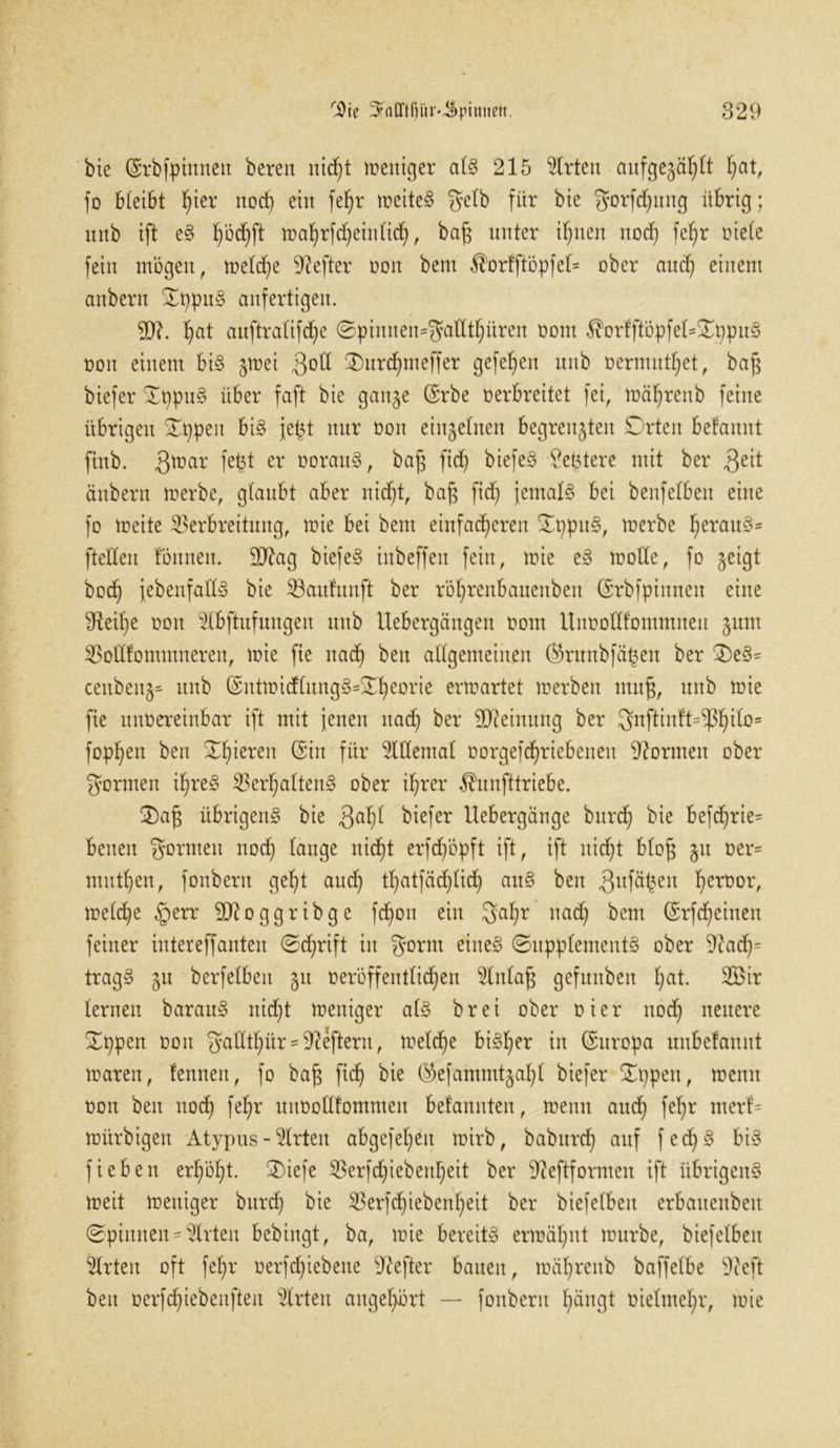 bie (Srbfpinnett bereu itidjt mentger als 215 Wirten aufgezählt hat, fo bleibt fyter noch ein fe^r n?eite§ gelb für bie gorfdjung übrig; unb ift eS f)bd}ft toaljrfdjeinücf), bafj unter ihnen nod) feljr Diele fein mögen, meld)e Hefter Don bent $ortftöpfel= ober and) einem anbern OppuS anfertigen. 9)?. fyat auftralifd)e 0piniteit=gadthüren Dom $orfftöpfel*OppuS non einem bis jmei $od 0)nrd)meffer gefef)en unb Dermutfjet, ba§ biefer OppuS über faft bie ganze ($rbe Derbreitet fei, mäfyrenb feine übrigen Oppen bis jept nur Don einzelnen begrenzten Orten befaitnt ftnb. gmar fejjt er DorattS, bap fid) biefeS ?et3tere mit ber 3e^ änbern merbe, glaubt aber nid)t, baß fid) jemals bei benfelbeit eine fo meite Verbreitung, mie bei bent einfacheren OppuS, merbe f)erauS= fteUeit fönneit. 9ttag biefeS inbeffen fein, mie eS mode, fo zeigt hoch jebenfadS bie Vaufunft ber rö^renbauenbett CErbfpiuneit eine ^Reib)e Don $lbftufungen unb Uebergäugett Dom lluDodf'ontntneu z^m Vodfommnereit, mie fte nad) beit allgemeinen ®ruttbfäßen ber OeS= ceitbeitZ' unb (SntmidlitngS=Oheorie erm artet merbeit muß, unb mie fie uttDereinbar ift mit jenen nad) ber Meinung ber gnftintt=^ito= foppen ben Oljieren @ün für 5ldental Dorgefd)riebeneit dornten ober gönnen if)reS Verhaltens ober ihrer $unfttriebe. Oaß übrigens bie $aljl biefer Hebergange burcf) bie befcf)rie= beiten gönnen nod) lange nid)t erfd/öpft ift, ift nicht bloß ju Der- ntitthen, fonbent geht aud) thatfädjlidj auS ben 3llfäheit hert)or, meldje §err 50^oggribge fcfjon ein galjr nad) bent (Srfdjeineit feiner intereffanten Sdjrift in gornt eines (Supplements ober 9iad)^ tragS zu berfelbeit zu üeröffentlidjen Einlaß gefuitbeit l)at. 2Bit lernen barauS nicht meitiger als brei ober Di er nod) neuere Oppen Don gadtl)itr - Heftern, meld)e bisher in (Europa uubefannt maren, fenneit, fo baß fid) bie ($efammtzahl biefer Oppen, memt Don ben nod) fef>r uuDodfomnten belannten, meint auch feljr merf- mürbigett Atypus - Wirten abgefeljen mirb, baburch auf fed)S bis fieben erf)öl)t. 0)iefe Verfd)iebeid)eit ber 9ieftformen ift übrigens meit meitiger bttrd) bie Verfchiebenl)eit ber biefelben erbaueitbeit Spinnen-Urteil bebingt, ba, mie bereits ermähnt mürbe, biefelben Wirten oft fehr üerfchiebeue Hefter bauen, mährenb baffelbe 9ceft beit oerfd)iebenften sKrten angehört — fonbent hängt Dielmehr, mie
