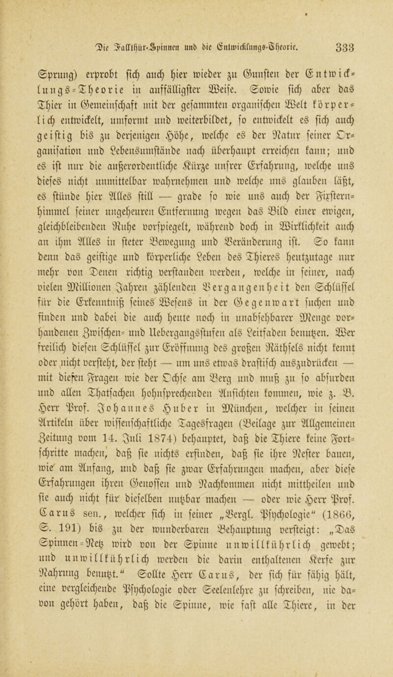 (Sprung) erprobt ftd) and) fyier lieber gu fünften ber (Eittmitf* tung§'^^eorie in auffätXtgfter SBctfe. Soroie fid) aber bag 5T^ier in ($emeinfd)aft mit ber gefamntten organifd)en Seit förper- lid) entroicfelt, nmformt unb roeiterbilbet, fo entroicfelt eg fid) auch geiftig big 51t beseitigen §öl)e, roeld)e eg ber 9?atur feiner Cr- ganifatiou unb £ebengumftänbe nad) überhaupt erreid)en famt; unb eg ift nur bie aitgerorbentlid)e $ür§e unfrer (Erfahrung, roelcge nng biefeg nid)t unmittelbar ma^rne^men unb roeld)e nng glauben lägt, eg ftünbe l)ier Adeg ftid — grabe fo roie nng aud) ber gipftern- hintmel feiner ungeheuren (Entfernung roegen bag Vilb einer eroigen, gleid)b(eibenben ^u^e oorfpiegelt, roäl)renb bod) in Sirflid)feit and) an ihm Adeg in fteter Veroegung unb Veränberuitg ift. So fann benn bag geiftige unb förperlid)e Seben beg Cl)iere§ heu^ula9e nur mehr oon Seiten richtig üerftanben ro erb eit, roeld)e in feiner, nach oielen Millionen 3al)reit gählenben Vergangenheit beit Sd)lüffel für bie (Erfenntttig feinet Sefeng in ber (Eegeitroart fuchen unb finbett unb babei bie auch heit*e n°d) in uitabfel)barer Stenge Dor- hanbenen 3roifd)en* nnb Uebergaitggjhtfen alg Ceitfaben bettugen. Ser freilich biefen Sd)lüffel §ur (Eröffnung beg grogen 9?äthfelg nicht fennt ober nicht Derftel)t, ber fteht — um nng etroag braftifch augjubrücfen — mit biefen fragen roie ber Cdjfe am Verg unb muß 51t fo abfurben unb allen Chatfachen h°hnfPre(^en^eu Anfid)tett fontmen, mie 5. V. §err ^ßrof. Johannes §nber in 9D7ünd)ett, roeld)er in feinen Artifeln über roiffettfd)aftlid)e Cagegfragen (^Beilage §ur Allgemeinen Leitung Dom 14. Sitli 1874) behauptet, bag bie Chiere feine gort* fd)ritte machen, bag fie nichts ergaben, bag fie ihre Hefter bauen, roie' am Anfang, unb bag fie groar (Erfahrungen machen, aber biefe (Erfahrungen ihren ®enoffeit unb 97ad)fommen nid)t mittheilen uitb fie auch nicht für biefelbeit ttitgbar machen — ober mie §err 8ßrof. 6arn§ sen., meld)er ftd) in feiner „Vergl. ^fpchologie (1866, S. 191) big §u ber mitnberbaren Vel)auptung Derfteigt: „Cag Spinnen - 97e^ mirb dou ber Spinne uitroill führ lid) geroebt; unb u n m i 11 f ü h r l i d) merbett bie barin enthaltenen $erfe §ttr vJtal)rung benagt. Sollte §err (Eartig, ber fid) für fähig hält, eine Dergleid)eitbe ‘’ßfpdfologie ober Seelenlel)re 51t fchreibett, nie ba- Don gehört h^beit, bag bie Spinne, mie faft ade Cf)iere, in ber