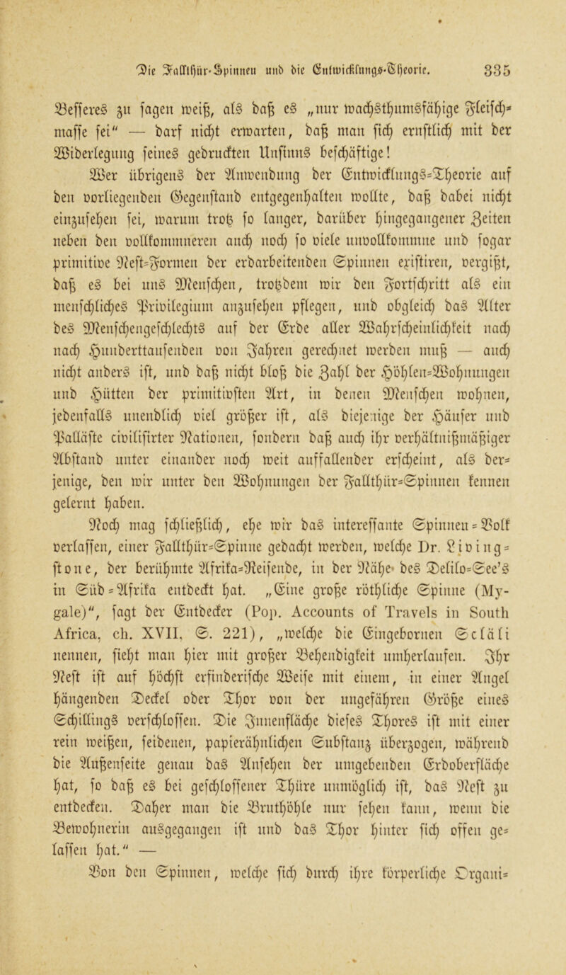 SBeffereä ju fagen weiß, al§ baß e§ „nur tna^t^urngfä^ige gleifd)* ntaffe fei — barf nicht erwarten, baß man fid) ernftlicf) mit ber SBiberlegung feinet gebrudten UnjtnnS befdjäftige! 2Ber übrigen^ ber s2lnmenbuitg ber ©ntmidtungS*^eorie auf ben üorliegettben ®egenftanb entgegenhalten wollte, baß habet nid)t einjnfe^en fei, warum trofc fo tanger, bariiber hingegangener 3e^en neben ben oodfommneren aud) nod; fo oiele unoodfommne unb fogar primitioe 9?eft=f5ormen ber erbarbeitenben (Spinnen epiftiren, oergißt, baß e§ bet un8 9Jtenfd)en, tropbent mir ben gortfdjjritt ab§ ein menfd)tid)e§ *ßriüitegium anjufe^en pflegen, unb obgleid) ba§ Elfter be3 30?enfd)engefd)ted)t§ auf ber (Erbe aller 2Bal;rfd)einlid)feit nadj nad) ^uitberttaufenben ooit fahren gerechnet werben muß — and) nicht anberS ift, unb baß nicht bloß bie 3al)l ber §öl)len=2Bof)nnngen unb Jütten ber primitioften $lrt, in beaett ED?enfd)en wohnen, jebenfad§ nnenblid) oiel größer ift, al§ biejentge ber Raufer unb ‘Ißadäfte cioilifirter Nationen, fonbern baß and) il)r oerhältnißmäßiger 9lbftanb unter einanber nod) weit auffadenber erfdjeint, abo ber- fettige, ben mir unter ben SBofjnungen ber gadtl)itr=Spinnen fennett gelernt fabelt. 9?od) mag fd)ließlid), ehe mir ba§ intereffante Spinnen * 93olf oertaffen, einer gadtl)itr=Spinne gebaut werben, welche Dr. £ioing= ftone, ber berühmte dfrit'a=9teifenbe, in ber 9?äf)e bc§ 2)elilo=See’!o in Süb-$lfrifa entbedt Ijat. „(Eine große rötl)lid)e Spinne (My- gale), fagt ber (Entbeder (Pop. Accounts of Travels in South Africa, ch. XVII, S. 221), „welche bie (Eingeborneit Scläli nennen, fielet mau l)ter mit großer 53e(>enbigfeit unterlaufen. 3l;r 9?eft ift auf ^od)ft erftttberifdje SBeife mit einem, iit einer Ginget f)ängenben 3)edel ober Sl)or oon ber ungefähren ($röße eiue§ Sd)iding§ oerfdjloffen. 3)ie Innenfläche biefe§ Sf>ore§ ift mit einer rein meinen, feibetten, papieräl)ttlid)en Subftanj überzogen, wäf)reub bie $lußenfeite genau ba§ 2lnfet)en ber umgebenbeit (Erboberfläcfje hat, fo baß e§ bei gefd)loffener S^üre unmöglich ift, ba§ 9?eft ju entbeden. £)al)er mau bie 23rutf)öhle nur fef)en tarnt, wenn bie ^Bewohnerin au§gegangen ift unb ba§ Shor hinter fich offen ge* laffett h^t. — 33on ben Spinnen, welche ftd) burd) ihre förperlid)e Drgaiti-
