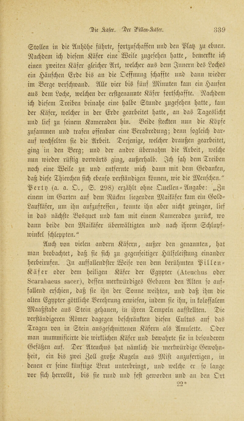 Stoßen in bie Infyöfye führte, fortgufc^affen itnb ben ^tafc §u ebnen. 9M)bent id) biefem $äfer eine SBeite §ugefel)en £>atte, benterfte id) einen feiten $äfer gleicher 2lrt, me(d)er au§ bent Sintern be§ £od)e§ ein £äufd)en (Erbe bi£ an bie Deffmutg fdjaffte mtb bann lieber im Söerge tterfdfymanb. 2lße oier bi3 fünf Minuten fam ein Raufen au3 bent £od;e, metdjeit ber erftgenannte fiäfer fortfd>affte. 9?ad)bem id) biefem Treiben beinahe eine fyalbe Stunbe §ugefel)en fiatte, fam ber $äfer, metd)er in ber (Erbe gearbeitet I;atte, an ba§ £age§tid)t unb lief §n feinem $amerabett fyitt. 23eibe ftedten nun bie &öpfe gufamntett unb trafen offenbar eilte SBerabrebuttg; beim fogteid) bar- auf medfifelten fie bie Arbeit, derjenige, me(d)er braunen gearbeitet, ging in ben Söerg; unb ber attbre übernahm bie Arbeit, metd)e nun mieber rüftig üortoärtS ging, auf$erl)atb. 3d) faf) bent Treiben nod) eine 3Beite 51t unb entfernte mid) bann mit bent ®ebanfen, bap biefe £f|ierd)en ftd) ebenfo oerftänbigen fönneit, mie bie 9ttenfd)en. ^3 e r1(a. a. £)., S. 298) ergäbt of;tte Dtteßen-dttgabe: ,„3u einem int (harten auf bent siRüdett (iegettben äftaifäfer fam ein ($0fb* Sauffäfer, um ifnt attfgufreffeit, tonnte i£;n aber nicf)t gingen, tief in ba§ näd)fte iBoSquet unb fam mit einem Äanterabett gurüd, mo bann beibe ben Sftaifäfer übersättigten unb nad) it)rem Scfßupf- minfet fcfßeppten.  5tud) oott oieten anbern Käfern, aufjer ben genannten, fiat man beobadßet, ba§ fie fidj 51t gegenfeitiger §ütfeteiftnng einattber fierbeirufen. 3n auffaßeitbfter SBeife oott bent berühmten Ritten* $äfer ober bent Zeitigen $äfer ber (Egppter (Ateuchus ober Scarabaeus sacer), beffen merfmitrbigeS gebaren ben mitten fo auf- faßenb erfd)ien, ba§ fie if>n ber Sotttte meisten, unb ba£ it)nt bie atten (Egppter götttidje SBeret)rung ertoiefen, inbem fie ifin, in fotoffatem äftaajjftabe au§ Stein genauen, in ifiren Sentpetn auffteßten. ®ie oerftänbigeren ßtomer bagegeit befd)ranftett biefeit (Euttu3 attf ba§ fragen oon itt Stein au§gefd)nittenen Käfern at§ Slmutette. Dber man mummificirte bie n?irftid)en $äfer unb beioaI)rte fie in befoitberett ®efäfjen auf. ®er sAteud)u§ £;at nämtid) bie merftoitrbige ®einot)n- ffeit, ein bi§ jtrei $oß grojje $ugetn au§ SDtift augufertigeu, in betten er feine fünftige 23rut unterbringt, unb meld)e er fo tauge oor fid; £>erroßt, bi§ fie ruttb unb feft gemorben unb an ben 0rt 22*