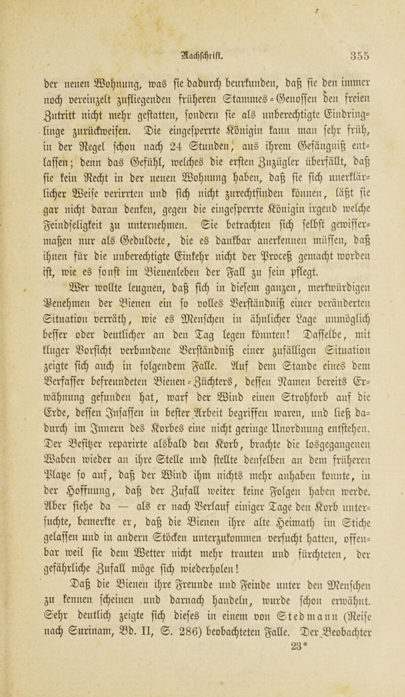 3MfdjrW. 355 ✓ bcr neuen Sofyttung, mag fie babttrd) beurfuitbeit, bag fte ben immer noef) üeremgelt zufliegenbeit fritieren ©tammeg * ®ettoffett beit freien Zutritt nid)t me^r geftatten, fonbern fie alg unberechtigte (£tnbring= liitge jurüefmeifen. Die eingefperrte Königin lann mau feljr früh, in ber fReget fchott nach 24 ©tunben^ aug ihrem ($efättgitig eut- laffen; benit bag (Gefühl, meld)eg bie erften gujügter überfällt, bag fie lein Red)t in ber neuen SÖohnmtg h^ben, bag fie fid) unerllär* lieber Söeife oerirrteit uitb fid) nicht jurechtfinben lömten, lägt fie gar nicht baratt beulen, gegen bie eingefperrte Königin irgenb meld)e geinbfeligleit §u unternehmen, ©ie betrachten fid) felbft gemiffer* «tagen nur alg ®ebulbete, bie eg baitlbar anerlenneit müffen, bag ihnen für bie unberechtigte (Einfehr nicht ber ‘ißroeeg gemacht morbeit ift, mie eg fonft im 5öieneitlebeit ber gatt 51t fein pflegt. 2$er mottte leugnen, bag fich in biefem ganzen, merfmürbigett Benehmen ber dienen ein fo ootteg Sßerftänbnig einer oeräitberteit ©ituation oerrätl), mie eg ttftenfd)en in ähnlicher £age unmöglich beffer ober beutlid)er an ben Dag legen lönnteu! Daffelbe, mit llitger $orftd)t oerbunbette 33erftänbnig einer zufälligen ©ituation geigte fid) auch xn folgenbent gatte. 9luf bent ©taube eiiteg bent ^Serfaffer befreunbeten dienen * 3üd)terg, beffeit Rainen bereits? (Er* mähttung gefuitbeit l)at, marf ber SÖittb einen ©trol)lorb auf bie (Erbe, beffen gnfaffen in befter Arbeit begriffen mareit, unb lie§ ba= bitrd) im gnnern beg ^orbeg eine nicht geringe Uuorbnuug entfteheu. Der 23efi|$er reparirte algbalb beit $orb, brad)te bie loggegangenen SBaben mieber au ihre ©teile uitb ftettte bettfelbeit an bent früheren -platte fo auf, bag ber SBittb ihm nidjtg mehr anhabeit foitttte, in ber Hoffnung, bag ber Zufall meiter leine golgett l]abzn merbe. $lber fiehe ba — alg er nach Verlauf einiger Dage beit $orb unter* fuchte, bemerfte er, bag bie dienen ihre alte §eimatl) ©tid)e gelaffen uitb in anbern ©töden unterzulommen oerfucht hatten, offen* bar meil fie bent Söetter nicht mehr trauten uitb fürchteten, bcr gefährliche ^ttfatt möge fich mieberholett! Dag bie dienen il;re greititbe unb geinbe unter ben 9Renfd)eu Zu lernten fd)einen uitb baritad) h<*nbeln, mürbe fchott ermähnt. ©el)r beutlidj zei|tte fid) biefeg in einem 001t ©tebmann (Reife nach ©urittant, $b. II, ©. 286) beobadjteten gatte. Der^eobad)ter 23*
