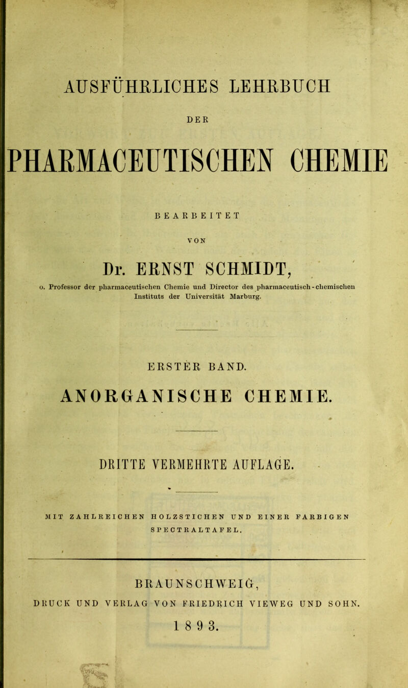 DER PHAEMACEÜTISCHEN CHEMIE BEARBEITET VON Dr. ERNST SCHMIDT, o. Professor der pharmaceutischen Chemie und Director des pharmaceutisch - chemischen Instituts der Universität Marburg. ERSTER BAND. ANORGANISCHE CHEMIE. DRITTE VERMEHRTE AUFLAGE. MIT ZAHLREICHEN HOLZSTICHEN UND EINER FARBIGEN SPECTRALTAFEL. BRAUNSCHWEIG, DRUCK UND VERLAG VON FRIEDRICH VIEWEG UND SOHN.